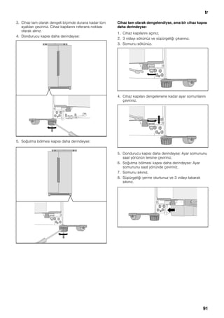 tr
91
3. Cihaz tam olarak dengeli biçimde durana kadar tüm
ayakları çeviriniz. Cihaz kapılarını referans noktası
olarak alınız.
4. Dondurucu kapısı daha derindeyse:
5. Soğutma bölmesi kapısı daha derindeyse:
Cihaz tam olarak dengelendiyse, ama bir cihaz kapısı
daha derindeyse:
1. Cihaz kapılarını açınız.
2. 3 vidayı sökünüz ve süpürgeliği çıkarınız.
3. Somunu sökünüz.
4. Cihaz kapıları dengelenene kadar ayar somunlarını
çeviriniz.
5. Dondurucu kapısı daha derindeyse: Ayar somununu
saat yönünün tersine çeviriniz.
6. Soğutma bölmesi kapısı daha derindeyse: Ayar
somununu saat yönünde çeviriniz.
7. Somunu sıkınız.
8. Süpürgeliği yerine oturtunuz ve 3 vidayı takarak
sıkınız.
 