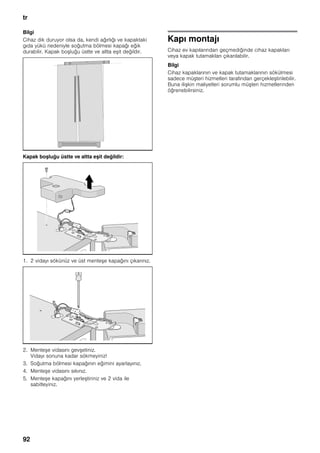 tr
92
Bilgi
Cihaz dik duruyor olsa da, kendi ağırlığı ve kapaktaki
gıda yükü nedeniyle soğutma bölmesi kapağı eğik
durabilir. Kapak boşluğu üstte ve altta eşit değildir.
Kapak boşluğu üstte ve altta eşit değildir:
1. 2 vidayı sökünüz ve üst menteşe kapağını çıkarınız.
2. Menteşe vidasını gevşetiniz.
Vidayı sonuna kadar sökmeyiniz!
3. Soğutma bölmesi kapağının eğimini ayarlayınız.
4. Menteşe vidasını sıkınız.
5. Menteşe kapağını yerleştiriniz ve 2 vida ile
sabitleyiniz.
Kapı montajı
Cihaz ev kapılarından geçmediğinde cihaz kapakları
veya kapak tutamakları çıkarılabilir.
Bilgi
Cihaz kapaklarının ve kapak tutamaklarının sökülmesi
sadece müşteri hizmetleri tarafından gerçekleştirilebilir.
Buna ilişkin maliyetleri sorumlu müşteri hizmetlerinden
öğrenebilirsiniz.
 