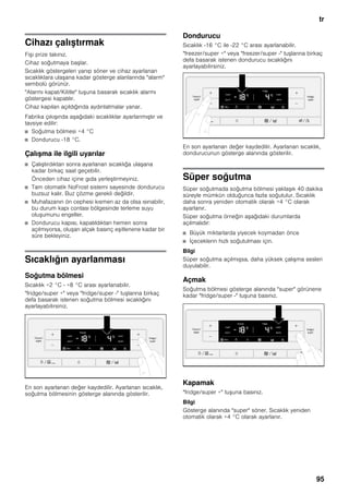 tr
95
Cihazı çalıştırmak
Fişi prize takınız.
Cihaz soğutmaya başlar.
Sıcaklık göstergeleri yanıp söner ve cihaz ayarlanan
sıcaklıklara ulaşana kadar gösterge alanlarında "alarm"
sembolü görünür.
"Alarmı kapat/Kilitle" tuşuna basarak sıcaklık alarmı
göstergesi kapatılır.
Cihaz kapıları açıldığında aydınlatmalar yanar.
Fabrika çıkışında aşağıdaki sıcaklıklar ayarlanmıştır ve
tavsiye edilir:
■ Soğutma bölmesi +4 °C
■ Dondurucu -18 °C.
Çalışma ile ilgili uyarılar
■ Çalıştırdıktan sonra ayarlanan sıcaklığa ulaşana
kadar birkaç saat geçebilir.
Önceden cihaz içine gıda yerleştirmeyiniz.
■ Tam otomatik NoFrost sistemi sayesinde dondurucu
buzsuz kalır. Buz çözme gerekli değildir.
■ Muhafazanın ön cephesi kısmen az da olsa ısınabilir,
bu durum kapı contası bölgesinde terleme suyu
oluşumunu engeller.
■ Dondurucu kapısı, kapatıldıktan hemen sonra
açılmıyorsa, oluşan alçak basınç eşitlenene kadar bir
süre bekleyiniz.
Sıcaklığın ayarlanması
Soğutma bölmesi
Sıcaklık +2 °C - +8 °C arası ayarlanabilir.
"fridge/super +" veya "fridge/super -" tuşlarına birkaç
defa basarak istenen soğutma bölmesi sıcaklığını
ayarlayabilirsiniz.
En son ayarlanan değer kaydedilir. Ayarlanan sıcaklık,
soğutma bölmesinin gösterge alanında gösterilir.
Dondurucu
Sıcaklık -16 °C ile -22 °C arası ayarlanabilir.
"freezer/super +" veya "freezer/super -" tuşlarına birkaç
defa basarak istenen dondurucu sıcaklığını
ayarlayabilirsiniz.
En son ayarlanan değer kaydedilir. Ayarlanan sıcaklık,
dondurucunun gösterge alanında gösterilir.
Süper soğutma
Süper soğutmada soğutma bölmesi yaklaşık 40 dakika
süreyle mümkün olduğunca fazla soğutulur. Sıcaklık
daha sonra yeniden otomatik olarak +4 °C olarak
ayarlanır.
Süper soğutma örneğin aşağıdaki durumlarda
açılmalıdır:
■ Büyük miktarlarda yiyecek koymadan önce
■ İçeceklerin hızlı soğutulması için.
Bilgi
Süper soğutma açılmışsa, daha yüksek çalışma sesleri
duyulabilir.
Açmak
Soğutma bölmesi gösterge alanında "super" görünene
kadar "fridge/super -" tuşuna basınız.
Kapamak
"fridge/super +" tuşuna basınız.
Bilgi
Gösterge alanında "super" söner. Sıcaklık yeniden
otomatik olarak +4 °C olarak ayarlanır.
 