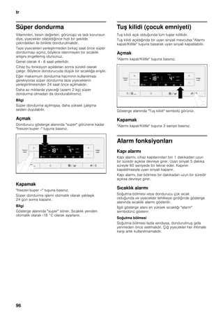 tr
96
Süper dondurma
Vitaminleri, besin değerleri, görünüşü ve tadı korunsun
diye, yiyecekler olabildiğince hızlı bir şekilde
çekirdekleri ile birlikte dondurulmalıdır.
Taze yiyecekleri yerleştirmeden birkaç saat önce süper
dondurmayı açınız, böylece istenmeyen bir sıcaklık
artışını engellemiş olursunuz.
Genel olarak 4 - 6 saat yeterlidir.
Cihaz bu fonksiyon açıldıktan sonra sürekli olarak
çalışır. Böylece dondurucuda düşük bir sıcaklığa erişilir.
Eğer maksimum dondurma hacminin kullanılması
gerekiyorsa süper dondurma taze yiyeceklerin
yerleştirilmesinden 24 saat önce açılmalıdır.
Daha az miktarda yiyeceği (azami 2 kg) süper
dondurma olmadan da dondurabilirsiniz.
Bilgi
Süper dondurma açılmışsa, daha yüksek çalışma
sesleri duyulabilir.
Açmak
Dondurucu gösterge alanında "super" görünene kadar
"freezer/super -" tuşuna basınız.
Kapamak
"freezer/super +" tuşuna basınız.
Süper dondurma işlemi otomatik olarak yaklaşık
24 gün sonra kapanır.
Bilgi
Gösterge alanında "super" söner. Sıcaklık yeniden
otomatik olarak -18 °C olarak ayarlanır.
Tuş kilidi (çocuk emniyeti)
Tuş kilidi açık olduğunda tüm tuşlar kilitlidir.
Tuş kilidi açıldığında bir uyarı sinyali mevcutsa "Alarmı
kapat/Kilitle" tuşuna basarak uyarı sinyali kapatılabilir.
Açmak
"Alarmı kapat/Kilitle" tuşuna basınız.
Gösterge alanında "Tuş kilidi" sembolü görünür.
Kapamak
"Alarmı kapat/Kilitle" tuşuna 3 saniye basınız.
Alarm fonksiyonları
Kapı alarmı
Kapı alarmı, cihaz kapılarından biri 1 dakikadan uzun
bir süredir açıksa devreye girer. Uyarı sinyali 5 dakika
süreyle 60 saniyede bir tekrar eder. Kapının
kapatılmasıyla uyarı sinyali kapanır.
Kapı alarmı, bar bölmesi bir dakikadan uzun bir süredir
açıksa devreye girer.
Sıcaklık alarmı
Soğutma bölmesi veya dondurucu çok sıcak
olduğunda ve yiyecekler tehlikeye girdiğinde gösterge
alanında sıcaklık alarmı gösterilir.
İlgili gösterge alanı en yüksek sıcaklığı "alarm"
sembolünü gösterir.
Soğutma bölmesi
Soğutma bölmesi fazla ısındıysa, dondurulmuş gıda
yenmeden önce ısıtılmalıdır. Çiğ yiyecekler her ihtimale
karşı artık kullanılmamalıdır.
 