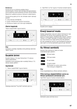 tr
97
Dondurucu
Dondurulmuş ve çözülmüş gıdaları tekrar
dondurmayınız. Ancak hazır yemeğe dönüştürüldükten
sonra (pişirilmiş veya kızartılmış) yeniden dondurulabilir.
Maksimum saklama süresinin tamamını kullanmayınız.
Dondurulmuş gıda için bir risk olmadan alarm devreye
girebilir:
■ cihaz devreye alındığında,
■ büyük miktarda taze yiyecek konulurken,
■ Dondurucu kapısı uzun süre açık kaldığında.
Alarmı kapamak
"Alarmı kapat/Kilitle" tuşuna basınız.
Bilgi
Ayarlanan sıcaklığa ulaşıldığı anda gösterge alanında
"alarm" söner.
Sıcaklık birimi
Sıcaklık Celsius (°C) veya Fahrenheit (°F) derece
olarak gösterilebilir.
Açıldıktan sonra gösterge alanı sıcaklığı Celsius (°C)
derece olarak gösterir.
Ayarlamak
1. "Alarmı kapat/Kilitle" tuşuna basınız.
Gösterge alanında "Tuş kilidi" sembolü görünür.
2. "Işık/Filtre" ve "Su" tuşuna 10 saniye süreyle basınız.
Sıcaklık birimi değişir.
Enerji tasarruf modu
Kapılar kapandıktan veya son olarak herhangi bir tuşa
basıldıktan 20 saniye sonra gösterge alanı enerji
tasarruf moduna geçer. Gösterge alanı kapanır, sadece
"freezer" ve "fridge" kelimeleri ve seçilen çıkış türü (su,
buz veya ezilmiş buz) ışığı kısılmış biçimde gösterilir.
Bir kapı açıldığında veya bir tuşa basıldığında gösterge
alanı açılır ve normal aydınlatma gücüne geri dönülür.
Su filtresi sembolü
Sembol, filtre kartuşunun daha ne kadar
kullanılabileceğini gösterir.
Bilgi
Cihaz kapatıldığında su filtresi sembolü sıfırlanır.
Filtre kartuşu değiştirildikten sonra su
filtresi sembolünü sıfırlamak için:
"Işık/Filtre" tuşuna 3 saniye süreyle basınız.
Sembolün yanıp sönmesi durur.
Altı aya kadar.
Dört aya kadar.
İki aya kadar.
10 güne kadar:
Semboldeki üç çubuk yanıp söner.
Filtre kartuşunu değiştiriniz.
 