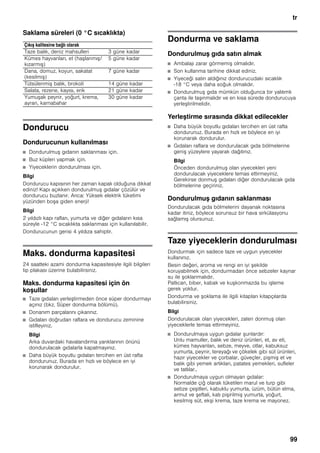 tr
99
Saklama süreleri (0 °C sıcaklıkta)
Dondurucu
Dondurucunun kullanılması
■ Dondurulmuş gıdanın saklanması için.
■ Buz küpleri yapmak için.
■ Yiyeceklerin dondurulması için.
Bilgi
Dondurucu kapısının her zaman kapalı olduğuna dikkat
ediniz! Kapı açıkken dondurulmuş gıdalar çözülür ve
dondurucu buzlanır. Arıca: Yüksek elektrik tüketimi
yüzünden boşa giden enerji!
Bilgi
2 yıldızlı kapı rafları, yumurta ve diğer gıdaların kısa
süreyle -12 °C sıcaklıkta saklanması için kullanılabilir.
Dondurucunun gerisi 4 yıldıza sahiptir.
Maks. dondurma kapasitesi
24 saatteki azami dondurma kapasitesiyle ilgili bilgileri
tip plakası üzerine bulabilirsiniz.
Maks. dondurma kapasitesi için ön
koşullar
■ Taze gıdaları yerleştirmeden önce süper dondurmayı
açınız (bkz. Süper dondurma bölümü).
■ Donanım parçalarını çıkarınız.
■ Gıdaları doğrudan raflara ve dondurucu zeminine
istifleyiniz.
Bilgi
Arka duvardaki havalandırma yarıklarının önünü
dondurulacak gıdalarla kapatmayınız.
■ Daha büyük boyutlu gıdaları tercihen en üst rafta
dondurunuz. Burada en hızlı ve böylece en iyi
korunarak dondurulur.
Dondurma ve saklama
Dondurulmuş gıda satın almak
■ Ambalajı zarar görmemiş olmalıdır.
■ Son kullanma tarihine dikkat ediniz.
■ Yiyeceği satın aldığınız dondurucudaki sıcaklık
-18 °C veya daha soğuk olmalıdır.
■ Dondurulmuş gıda mümkün olduğunca bir yalıtımlı
çanta ile taşınmalıdır ve en kısa sürede dondurucuya
yerleştirilmelidir.
Yerleştirme sırasında dikkat edilecekler
■ Daha büyük boyutlu gıdaları tercihen en üst rafta
dondurunuz. Burada en hızlı ve böylece en iyi
korunarak dondurulur.
■ Gıdaları raflara ve dondurulacak gıda bölmelerine
geniş yüzeylere yayarak dağıtınız.
Bilgi
Önceden dondurulmuş olan yiyecekleri yeni
dondurulacak yiyeceklere temas ettirmeyiniz.
Gerekirse donmuş gıdaları diğer dondurulacak gıda
bölmelerine geçiriniz.
Dondurulmuş gıdanın saklanması
Dondurulacak gıda bölmelerini dayanak noktasına
kadar itiniz, böylece sorunsuz bir hava sirkülasyonu
sağlamış olursunuz.
Taze yiyeceklerin dondurulması
Dondurmak için sadece taze ve uygun yiyecekler
kullanınız.
Besin değeri, aroma ve rengi en iyi şekilde
koruyabilmek için, dondurmadan önce sebzeler kaynar
su ile şoklanmalıdır.
Patlıcan, biber, kabak ve kuşkonmazda bu işleme
gerek yoktur.
Dondurma ve şoklama ile ilgili kitapları kitapçılarda
bulabilirsiniz.
Bilgi
Dondurulacak olan yiyecekleri, zaten donmuş olan
yiyeceklerle temas ettirmeyiniz.
■ Dondurulmaya uygun gıdalar şunlardır:
Unlu mamuller, balık ve deniz ürünleri, et, av eti,
kümes hayvanları, sebze, meyve, otlar, kabuksuz
yumurta, peynir, tereyağı ve çökelek gibi süt ürünleri,
hazır yiyecekler ve çorbalar, güveçler, pişmiş et ve
balık gibi yemek artıkları, patates yemekleri, sufleler
ve tatlılar..
■ Dondurulmaya uygun olmayan gıdalar:
Normalde çiğ olarak tüketilen marul ve turp gibi
sebze çeşitleri, kabuklu yumurta, üzüm, bütün elma,
armut ve şeftali, katı pişirilmiş yumurta, yoğurt,
kesilmiş süt, ekşi krema, taze krema ve mayonez.
Çıkış kalitesine bağlı olarak
Taze balık, deniz mahsulleri 3 güne kadar
Kümes hayvanları, et (haşlanmış/
kızarmış)
5 güne kadar
Dana, domuz, koyun, sakatat
(kesilmiş)
7 güne kadar
Tütsülenmiş balık, brokoli 14 güne kadar
Salata, rezene, kayısı, erik 21 güne kadar
Yumuşak peynir, yoğurt, krema,
ayran, karnabahar
30 güne kadar
 