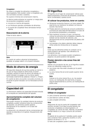 es
15
Congelador
No volver a congelar los alimentos congelados y
descongelados. Solo pueden volver a congelarse una
vez cocinados (cocidos o asados).
No superar el tiempo de conservación máximo.
La alarma puede activarse sin suponer un riesgo para
los productos congelados cuando:
■ se pone en marcha del aparato;
■ se introducen grandes cantidades de alimentos;
■ la puerta del congelador lleva demasiado tiempo
abierta.
Desconexión de la alarma
Pulsar la tecla «alarm».
Nota
En cuanto se vuelva a alcanzar la temperatura
ajustada, se apaga «alarm» en el panel indicador.
Modo de ahorro de energía
20 segundos después de que las puertas se cierren o
de que se haya pulsado la última tecla, el panel
indicador cambia al modo de ahorro de energía. El
panel indicador se apaga y con luz tenue siguen
iluminadas solamente las palabras «freezer» y «fridge».
En cuanto se abre una puerta o se pulsa una tecla, se
enciende el panel indicador con la intensidad lumínica
normal.
Capacidad útil
La información relativa a la capacidad útil está indicada
en la etiqueta de características del aparato.
Aprovechamiento completo del volumen
de congelación
Para poder introducir la cantidad máxima de producto
congelado, pueden extraerse todos los componentes
del aparato. Los alimentos podrán apilarse
directamente en los estantes o en la base del
congelador.
La extracción y la colocación de los componentes del
aparato se describe en el capítulo «Equipamiento del
aparato».
El frigorífico
El frigorífico es el lugar de conservación idóneo para
platos preparados, productos de panadería, conservas,
leche condensada y quesos duros.
Al colocar los productos, tener en cuenta:
■ Almacenar productos frescos y en buen estado. De
esta forma, se mantienen la calidad y la frescura
durante más tiempo.
■ Prestar atención a la fecha de consumo preferente o
a la fecha de caducidad del fabricante en el caso de
los productos preparados y envasados.
■ Para mantener el aroma, el color y la frescura,
colocar los alimentos bien embalados o tapados. Se
evitarán así las mezclas de sabores y las
decoloraciones de los componentes de plástico del
frigorífico.
■ Las bebidas y los platos calientes deben dejarse
enfriar antes de introducirlos en el aparato.
Nota
Evitar que los alimentos entren en contacto con la
pared posterior del aparato. Esto afectaría a la
circulación de aire.
Los alimentos o los envases pueden congelarse y
pegarse a la pared posterior del aparato.
Prestar atención a las zonas frías del
frigorífico
Debido a la circulación de aire, en el frigorífico existen
zonas con diferentes niveles de frío:
■ Las zonas más frías están situadas por la pared
posterior.
■ La zona menos fría es la de la parte superior de la
puerta.
Nota
Colocar en la zona menos fría, p. ej., los quesos
duros y la mantequilla. De esta forma, el queso
seguirá desprendiendo su aroma y la mantequilla se
podrá untar.
El congelador
Utilizar el congelador
■ para conservar alimentos congelados;
■ para fabricar cubitos de hielo;
■ para congelar alimentos.
Nota
Asegurarse de que la puerta del congelador está
siempre cerrada. Si se deja la puerta abierta, los
productos congelados se descongelarán y el
congelador se cubrirá de hielo. Además, se perderá
energía debido a un mayor consumo de corriente.
Nota
El estante de la puerta de 2 estrellas puede usarse
para conservar hielo y alimentos durante un corto
espacio de tiempo a -12 °C.
El resto del congelador posee 4 estrellas.
 