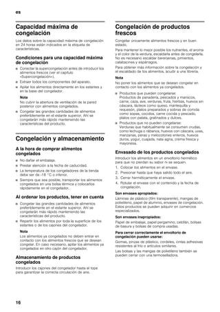 es
16
Capacidad máxima de
congelación
Los datos sobre la capacidad máxima de congelación
en 24 horas están indicados en la etiqueta de
características.
Condiciones para una capacidad máxima
de congelación
■ Conectar la supercongelación antes de introducir los
alimentos frescos (ver el capítulo
«Supercongelación»).
■ Extraer todos los componentes del aparato.
■ Apilar los alimentos directamente en los estantes y
en la base del congelador.
Nota
No cubrir la abertura de ventilación de la pared
posterior con alimentos congelados.
■ Congelar las grandes cantidades de alimentos
preferiblemente en el estante superior. Ahí se
congelarán más rápido manteniendo las
características del producto.
Congelación y almacenamiento
A la hora de comprar alimentos
congelados
■ No dañar el embalaje.
■ Prestar atención a la fecha de caducidad.
■ La temperatura de los congeladores de la tienda
debe ser de -18 °C o inferior.
■ Siempre que sea posible, transportar los alimentos
congelados en una bolsa térmica y colocarlos
rápidamente en el congelador.
Al ordenar los productos, tener en cuenta
■ Congelar las grandes cantidades de alimentos
preferiblemente en el estante superior. Ahí se
congelarán más rápido manteniendo las
características del producto.
■ Repartir los alimentos por toda la superficie de los
estantes o de los cajones del congelador.
Nota
Los alimentos ya congelados no deben entrar en
contacto con los alimentos frescos que se desean
congelar. En caso necesario, apilar los alimentos ya
congelados en otro cajón del congelador.
Almacenamiento de productos
congelados
Introducir los cajones del congelador hasta el tope
para garantizar la correcta circulación de aire.
Congelación de productos
frescos
Congelar únicamente alimentos frescos y en buen
estado.
Para mantener lo mejor posible los nutrientes, el aroma
y el color de la verdura, escaldarla antes de congelarla.
No es necesario escaldar berenjenas, pimientos,
calabacines y espárragos.
Para obtener más información sobre la congelación y
el escaldado de los alimentos, acudir a una librería.
Nota
No poner los alimentos que se desean congelar en
contacto con los alimentos ya congelados.
■ Productos que pueden congelarse:
Productos de panadería, pescados y mariscos,
carne, caza, ave, verduras, fruta, hierbas, huevos sin
cáscara, lácteos como queso, mantequilla y
requesón, platos preparados y sobras de comida
como sopas, cocidos, carne cocida y pescado,
platos con patata, gratinados y dulces.
■ Productos que no pueden congelarse:
Verduras que habitualmente se consumen crudas,
como lechuga o rábanos, huevos con cáscara, uvas,
manzanas, peras y melocotones enteros, huevos
duros, yogur, cuajada, nata agria, crema fresca y
mayonesa.
Envasado de los productos congelados
Introducir los alimentos en un envoltorio hermético
para que no pierdan su sabor ni se sequen.
1. Colocar los alimentos en el envase.
2. Presionar hasta que haya salido todo el aire.
3. Cerrar herméticamente el envase.
4. Rotular el envase con el contenido y la fecha de
congelación.
Son envases apropiados:
Láminas de plástico (film transparente), mangas de
polietileno, papel de aluminio, envases de congelación.
Estos productos se pueden adquirir en comercios
especializados.
Son envases inapropiados:
Papel de embalaje, papel pergamino, celofán, bolsas
de basura y bolsas de compra usadas.
Para cerrar correctamente el envoltorio de
congelación pueden usarse:
Gomas, pinzas de plástico, cordeles, cintas adhesivas
resistentes al frío o artículos similares.
Las bolsas y las mangas de polietileno también se
pueden cerrar con una termoselladora.
 