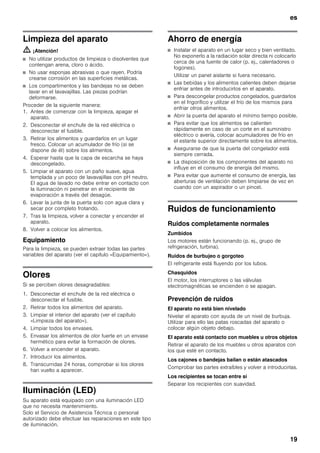 es
19
Limpieza del aparato
m ¡Atención!
■ No utilizar productos de limpieza o disolventes que
contengan arena, cloro o ácido.
■ No usar esponjas abrasivas o que rayen. Podría
crearse corrosión en las superficies metálicas.
■ Los compartimentos y las bandejas no se deben
lavar en el lavavajillas. Las piezas podrían
deformarse.
Proceder de la siguiente manera:
1. Antes de comenzar con la limpieza, apagar el
aparato.
2. Desconectar el enchufe de la red eléctrica o
desconectar el fusible.
3. Retirar los alimentos y guardarlos en un lugar
fresco. Colocar un acumulador de frío (si se
dispone de él) sobre los alimentos.
4. Esperar hasta que la capa de escarcha se haya
descongelado.
5. Limpiar el aparato con un paño suave, agua
templada y un poco de lavavajillas con pH neutro.
El agua de lavado no debe entrar en contacto con
la iluminación ni penetrar en el recipiente de
evaporación a través del desagüe.
6. Lavar la junta de la puerta solo con agua clara y
secar por completo frotando.
7. Tras la limpieza, volver a conectar y encender el
aparato.
8. Volver a colocar los alimentos.
Equipamiento
Para la limpieza, se pueden extraer todas las partes
variables del aparato (ver el capítulo «Equipamiento»).
Olores
Si se perciben olores desagradables:
1. Desconectar el enchufe de la red eléctrica o
desconectar el fusible.
2. Retirar todos los alimentos del aparato.
3. Limpiar el interior del aparato (ver el capítulo
«Limpieza del aparato»).
4. Limpiar todos los envases.
5. Envasar los alimentos de olor fuerte en un envase
hermético para evitar la formación de olores.
6. Volver a encender el aparato.
7. Introducir los alimentos.
8. Transcurridas 24 horas, comprobar si los olores
han vuelto a aparecer.
Iluminación (LED)
Su aparato está equipado con una iluminación LED
que no necesita mantenimiento.
Solo el Servicio de Asistencia Técnica o personal
autorizado debe efectuar las reparaciones en este tipo
de iluminación.
Ahorro de energía
■ Instalar el aparato en un lugar seco y bien ventilado.
No exponerlo a la radiación solar directa ni colocarlo
cerca de una fuente de calor (p. ej., calentadores o
fogones).
Utilizar un panel aislante si fuera necesario.
■ Las bebidas y los alimentos calientes deben dejarse
enfriar antes de introducirlos en el aparato.
■ Para descongelar productos congelados, guardarlos
en el frigorífico y utilizar el frío de los mismos para
enfriar otros alimentos.
■ Abrir la puerta del aparato el mínimo tiempo posible.
■ Para evitar que los alimentos se calienten
rápidamente en caso de un corte en el suministro
eléctrico o avería, colocar acumuladores de frío en
el estante superior directamente sobre los alimentos.
■ Asegurarse de que la puerta del congelador está
siempre cerrada.
■ La disposición de los componentes del aparato no
influye en el consumo de energía del mismo.
■ Para evitar que aumente el consumo de energía, las
aberturas de ventilación deben limpiarse de vez en
cuando con un aspirador o un pincel.
Ruidos de funcionamiento
Ruidos completamente normales
Zumbidos
Los motores están funcionando (p. ej., grupo de
refrigeración, turbina).
Ruidos de burbujeo o gorgoteo
El refrigerante está fluyendo por los tubos.
Chasquidos
El motor, los interruptores o las válvulas
electromagnéticas se encienden o se apagan.
Prevención de ruidos
El aparato no está bien nivelado
Nivelar el aparato con ayuda de un nivel de burbuja.
Utilizar para ello las patas roscadas del aparato o
colocar algún objeto debajo.
El aparato está contacto con muebles u otros objetos
Retirar el aparato de los muebles u otros aparatos con
los que esté en contacto.
Los cajones o bandejas bailan o están atascados
Comprobar las partes extraíbles y volver a introducirlas.
Los recipientes se tocan entre sí
Separar los recipientes con suavidad.
 