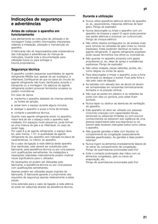 pt
21
ptÍndiceptManualdeinstruções
Indicações de segurança
e advertências
Antes de colocar o aparelho em
funcionamento
Leia atentamente as instruções de utilização e de
montagem! Estas contêm informações importantes
relativas à instalação, utilização e manutenção do
aparelho.
O fabricante não se responsabiliza pela inobservância
das indicações e advertências do manual de
instruções. Guarde toda a documentação para
utilização futura ou para entregar a
futuros proprietários.
Segurança técnica
O aparelho contém pequenas quantidades do agente
refrigerante R600a que, apesar de ser ecológico, é
inflamável. Certifique-se de que os tubos do circuito do
agente refrigerante não ficam danificados durante o
transporte ou a montagem. Os salpicos do agente
refrigerante podem provocar ferimentos oculares ou
podem incendiar-se.
Em caso de danos
■ mantenha o aparelho afastado de chamas abertas
ou fontes de ignição,
■ arejar bem o espaço durante alguns minutos,
■ desligar o aparelho e puxar a ficha da tomada,
■ contacte a assistência técnica.
Quanto mais agente refrigerante existir no aparelho,
maior terá de ser o espaço onde o aparelho está
instalado. Em espaços muito pequenos, pode formar-
se uma mistura de gás e ar inflamável, no caso de
existir fuga.
Por cada 8 g de agente refrigerante, o espaço deve
ter, pelo menos, 1 m³. A quantidade de agente
refrigerante do seu aparelho vem indicada na placa de
características, no interior do aparelho.
Se o cabo de ligação à rede elétrica deste aparelho
ficar danificado, este deverá ser substituído pelo
fabricante, pela assistência técnica ou por uma pessoa
com qualificações semelhantes. As instalações e
reparações realizadas indevidamente podem implicar
riscos significativos para o utilizador.
As reparações só podem ser efetuadas pelo
fabricante, a assistência técnica ou por uma pessoa
com qualificações semelhantes.
Apenas podem ser utilizadas peças originais do
fabricante. O fabricante garante o cumprimento dos
requisitos de segurança apenas relativamente a estas
peças.
Uma extensão para o cabo de ligação à rede elétrica
só pode ser adquirida através da assistência técnica.
Durante a utilização
■ Nunca utilize aparelhos elétricos dentro do aparelho
(p. ex., aquecedores, máquinas elétricas de fazer
gelo). Perigo de explosão!
■ Nunca descongele ou limpe o aparelho com um
aparelho de limpeza a vapor! O vapor pode penetrar
nas partes elétricas e provocar um curto-circuito.
Perigo de choque elétrico!
■ Não utilize objetos pontiagudos ou de arestas vivas
para remover as camadas de gelo (mais ou menos
espessas). Estes poderiam danificar os tubos do
agente refrigerante. O agente refrigerante projetado
pode causar ferimentos nos olhos ou incendiar-se.
■ Não guardar no aparelho produtos com gases
propulsores (p. ex., latas de spray) e substâncias
explosivas. Perigo de explosão!
■ Não utilize rodapés, peças salientes, portas, etc.,
como degrau ou zonas de apoio.
■ Para descongelar e limpar o aparelho, puxe a ficha
da tomada ou desligue o fusível. Puxe pela ficha e
não pelo cabo de ligação.
■ As bebidas com elevado teor de álcool só devem
ser armazenadas em recipientes hermeticamente
fechados e na posição vertical.
■ Não suje as partes em plástico e os vedantes da
porta com óleo ou gordura, pois estas ficam
porosas.
■ Nunca tapar ou obstruir as aberturas de ventilação
do aparelho.
■ Este aparelho só deve ser utilizado por pessoas
(incluindo crianças) com capacidades físicas,
sensoriais ou psíquicas limitadas ou com poucos
conhecimentos se estiverem sob vigilância de uma
pessoa responsável pela sua segurança ou se
tiverem dela recebido instruções sobre como utilizar
o aparelho.
■ Não guardar garrafas e latas com líquidos no
compartimento de congelação (especialmente
bebidas gaseificadas). As garrafas e latas podem
rebentar!
■ Nunca ingerir os alimentos imediatamente depois de
os retirar do compartimento de congelação.
Perigo de queimaduras provocadas pelo frio!
■ Evite o contacto prolongado das mãos com os
alimentos congelados, gelo ou tubos de
evaporação, etc.
Perigo de queimaduras provocadas pelo frio!
 