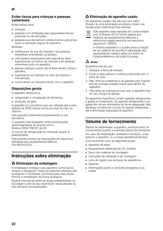 pt
22
Evitar riscos para crianças e pessoas
vulneráveis
Existe perigo para:
■ crianças,
■ pessoas com limitações das capacidades físicas,
psíquicas ou de perceção,
■ pessoas que não tenham conhecimentos suficientes
sobre a operação segura do aparelho.
Medidas:
■ certifique-se de que as crianças e as pessoas
vulneráveis entenderam os perigos,
■ uma pessoa responsável pela segurança deve
supervisionar ou instruir as crianças e as pessoas
vulneráveis junto do aparelho,
■ apenas crianças a partir dos 8 anos devem utilizar o
aparelho,
■ supervisione as crianças no caso de limpeza e
manutenção,
■ nunca deixar as crianças brincar com o aparelho.
Disposições gerais
O aparelho destina-se à
■ refrigeração e congelação de alimentos,
■ produção de gelo.
O aparelho foi concebido para ser utilizado até a uma
altitude de 2000 metros acima do nível do mar, no
máximo.
Este aparelho destina-se exclusivamente a uso
doméstico.
O aparelho está protegido contra perturbações
eletromagnéticas de acordo com a
Diretiva 2004/108/CE da UE.
O circuito de refrigeração foi verificado quanto à
estanquidade.
Este produto cumpre as disposições de segurança
aplicáveis aos equipamentos elétricos
(EN 60335-2-24).
Instruções sobre eliminação
* Eliminação da embalagem
A embalagem protege o seu aparelho contra danos
durante o transporte. Todos os materiais utilizados são
ecológicos e recicláveis. Contribua para esta causa:
Elimine a embalagem de forma ecológica.
Poderá informar-se sobre as atuais possibilidades de
reciclagem junto do seu revendedor especializado ou
dos serviços municipalizados.
* Eliminação do aparelho usado
Os aparelhos usados não são lixo sem valor!
Através de uma eliminação ecológica, podem ser
recuperadas matérias-primas valiosas.
m Aviso
Aparelhos fora de uso:
1. Desligue a ficha da tomada.
2. Corte o cabo elétrico e retire-o juntamente com a
ficha de rede.
3. Não retire as prateleiras e as gavetas para impedir
que as crianças possam trepar para dentro do
aparelho!
4. Não deixe as crianças brincar com o aparelho fora
de uso. Perigo de asfixia!
Os aparelhos frigoríficos contêm agentes refrigerantes
e gases no isolamento. Os agentes refrigerantes e os
gases têm de ser eliminados de forma adequada. Não
danifique os tubos do circuito do agente refrigerante
até à eliminação adequada do aparelho.
Volume de fornecimento
Depois de desembalar o aparelho, verifique todos os
componentes quanto a eventuais danos de transporte.
Em caso de reclamação, contacte o vendedor, onde
adquiriu o aparelho, ou a nossa assistência técnica.
O fornecimento inclui as seguintes peças:
■ Aparelho de base
■ Equipamento (dependendo do modelo)
■ Saco com material de montagem
■ Instruções de utilização e de montagem
■ Livro de registo dos serviços de assistência
■ Garantia
■ Informações sobre o consumo energético e os
ruídos
Este aparelho está marcado em conformidade
com a Diretiva 2012/19/UE relativa aos
resíduos de equipamentos elétricos e
eletrónicos (waste electrical and electronic
equipment - WEEE).
A Diretiva estabelece o quadro para a criação
de um sistema de recolha e valorização dos
equipamentos usados válido em todos os
Estados-Membros da União Europeia.
 