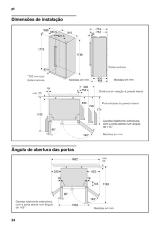 pt
24
Dimensões de instalação
Ângulo de abertura das portas
Distanciadores
Medidas em mmMedidas em mm
Medidas em mm
*720 mm com
distanciadores
Distância em relação à parede lateral
Profundidade da parede lateral
Gavetas totalmente extensíveis,
com a porta aberta num ângulo
de 145°
mín. 22
Medidas em mm
mín.
22
Gavetas totalmente extensíveis,
com a porta aberta num ângulo
de 145°
 