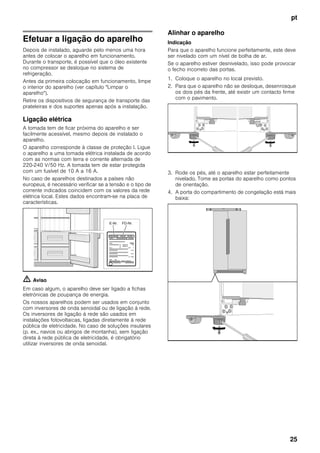 pt
25
Efetuar a ligação do aparelho
Depois de instalado, aguarde pelo menos uma hora
antes de colocar o aparelho em funcionamento.
Durante o transporte, é possível que o óleo existente
no compressor se desloque no sistema de
refrigeração.
Antes da primeira colocação em funcionamento, limpe
o interior do aparelho (ver capítulo "Limpar o
aparelho").
Retire os dispositivos de segurança de transporte das
prateleiras e dos suportes apenas após a instalação.
Ligação elétrica
A tomada tem de ficar próxima do aparelho e ser
facilmente acessível, mesmo depois de instalado o
aparelho.
O aparelho corresponde à classe de proteção I. Ligue
o aparelho a uma tomada elétrica instalada de acordo
com as normas com terra e corrente alternada de
220-240 V/50 Hz. A tomada tem de estar protegida
com um fusível de 10 A a 16 A.
No caso de aparelhos destinados a países não
europeus, é necessário verificar se a tensão e o tipo de
corrente indicados coincidem com os valores da rede
elétrica local. Estes dados encontram-se na placa de
características.
m Aviso
Em caso algum, o aparelho deve ser ligado a fichas
eletrónicas de poupança de energia.
Os nossos aparelhos podem ser usados em conjunto
com inversores de onda senoidal ou de ligação à rede.
Os inversores de ligação à rede são usados em
instalações fotovoltaicas, ligadas diretamente à rede
pública de eletricidade. No caso de soluções insulares
(p. ex., navios ou abrigos de montanha), sem ligação
direta à rede pública de eletricidade, é obrigatório
utilizar inversores de onda senoidal.
Alinhar o aparelho
Indicação
Para que o aparelho funcione perfeitamente, este deve
ser nivelado com um nível de bolha de ar.
Se o aparelho estiver desnivelado, isso pode provocar
o fecho incorreto das portas.
1. Coloque o aparelho no local previsto.
2. Para que o aparelho não se desloque, desenrosque
os dois pés da frente, até existir um contacto firme
com o pavimento.
3. Rode os pés, até o aparelho estar perfeitamente
nivelado. Tome as portas do aparelho como pontos
de orientação.
4. A porta do compartimento de congelação está mais
baixa:
 
