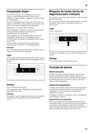 pt
31
Congelação Super
Os alimentos devem ser congelados, até ao seu
núcleo, o mais depressa possível, para que as
vitaminas, o valor nutritivo, o aspeto e o sabor possam
ser preservados.
Ative a "Congelação Super" algumas horas antes de
colocar os alimentos frescos dentro do aparelho, para
evitar um aumento indesejado da temperatura.
Geralmente, 4 - 6 horas são suficientes.
Após a ativação, o aparelho funciona continuamente,
alcançando temperaturas muito baixas no
compartimento de congelação.
Caso pretenda usufruir da capacidade máxima de
congelação, deverá ativar a "Congelação Super"
24 horas antes de colocar os produtos frescos dentro
do aparelho.
Pode congelar quantidades mais pequenas de
alimentos (até 2 kg) sem a "Congelação Super".
Indicação
Se a "Congelação Super" estiver ativa, podem ouvir-se
ruídos de funcionamento mais altos.
Ligar
Prima várias vezes a tecla "freezer/super", até o campo
de indicação do compartimento de congelação indicar
"super".
Desligar
Prima a tecla "freezer/super".
A "Congelação Super" desliga-se automaticamente
após aprox. 24 horas.
Indicação
A indicação "super" apaga-se no campo de indicação.
A temperatura é regulada automaticamente para -
18 °C.
Bloqueio de teclas (fecho de
segurança para crianças)
Se o bloqueio de teclas estiver ativado, todas as teclas
estão bloqueadas.
Se o bloqueio de teclas estiver ativado e soar um sinal
de alarme, este pode ser desligado através da
tecla "alarm".
Ligar
Prima a tecla "lock".
O campo de indicação indica o símbolo "Bloqueio de
teclas".
Desligar
Prima a tecla "lock" durante 3 segundos.
Funções de alarme
Alarme da porta
O alarme da porta é ativado quando uma porta do
aparelho permanecer aberta durante mais de um
minuto. Durante 5 minutos, o sinal de alarme repete-se
a cada 60 segundos. Ao fechar a porta, o sinal de
alarme volta a desligar-se.
Alarme de temperatura
O campo de indicação indica o alarme de temperatura,
se estiver demasiado quente no compartimento de
refrigeração ou de congelação e os alimentos
estiverem em perigo.
O respetivo campo de indicação indica a temperatura
mais elevada e "alarm".
Compartimento de refrigeração
Caso o compartimento de refrigeração tenha ficado
demasiado quente, os alimentos que se encontravam
no aparelho para refrigerar e que ficaram quentes
devem ser aquecidos antes de serem consumidos. Em
caso de dúvida, não utilize os alimentos crus.
 