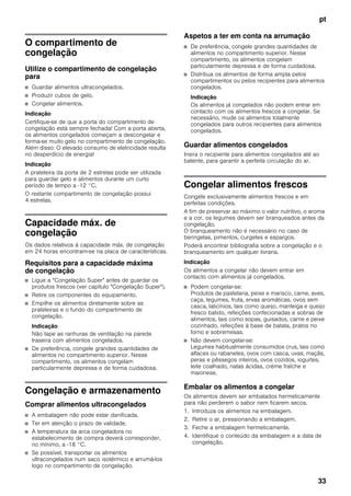 pt
33
O compartimento de
congelação
Utilize o compartimento de congelação
para
■ Guardar alimentos ultracongelados.
■ Produzir cubos de gelo.
■ Congelar alimentos.
Indicação
Certifique-se de que a porta do compartimento de
congelação está sempre fechada! Com a porta aberta,
os alimentos congelados começam a descongelar e
forma-se muito gelo no compartimento de congelação.
Além disso: O elevado consumo de eletricidade resulta
no desperdício de energia!
Indicação
A prateleira da porta de 2 estrelas pode ser utilizada
para guardar gelo e alimentos durante um curto
período de tempo a -12 °C.
O restante compartimento de congelação possui
4 estrelas.
Capacidade máx. de
congelação
Os dados relativos à capacidade máx. de congelação
em 24 horas encontram-se na placa de características.
Requisitos para a capacidade máxima
de congelação
■ Ligue a "Congelação Super" antes de guardar os
produtos frescos (ver capítulo "Congelação Super").
■ Retire os componentes do equipamento.
■ Empilhe os alimentos diretamente sobre as
prateleiras e o fundo do compartimento de
congelação.
Indicação
Não tape as ranhuras de ventilação na parede
traseira com alimentos congelados.
■ De preferência, congele grandes quantidades de
alimentos no compartimento superior. Nesse
compartimento, os alimentos congelam
particularmente depressa e de forma cuidadosa.
Congelação e armazenamento
Comprar alimentos ultracongelados
■ A embalagem não pode estar danificada.
■ Ter em atenção o prazo de validade.
■ A temperatura da arca congeladora no
estabelecimento de compra deverá corresponder,
no mínimo, a -18 °C.
■ Se possível, transportar os alimentos
ultracongelados num saco isotérmico e arrumá-los
logo no compartimento de congelação.
Aspetos a ter em conta na arrumação
■ De preferência, congele grandes quantidades de
alimentos no compartimento superior. Nesse
compartimento, os alimentos congelam
particularmente depressa e de forma cuidadosa.
■ Distribua os alimentos de forma ampla pelos
compartimentos ou pelos recipientes para alimentos
congelados.
Indicação
Os alimentos já congelados não podem entrar em
contacto com os alimentos frescos a congelar. Se
necessário, mude os alimentos totalmente
congelados para outros recipientes para alimentos
congelados.
Guardar alimentos congelados
Insira o recipiente para alimentos congelados até ao
batente, para garantir a perfeita circulação do ar.
Congelar alimentos frescos
Congele exclusivamente alimentos frescos e em
perfeitas condições.
A fim de preservar ao máximo o valor nutritivo, o aroma
e a cor, os legumes devem ser branqueados antes da
congelação.
O branqueamento não é necessário no caso de
beringelas, pimentos, curgetes e espargos.
Poderá encontrar bibliografia sobre a congelação e o
branqueamento em qualquer livraria.
Indicação
Os alimentos a congelar não devem entrar em
contacto com alimentos já congelados.
■ Podem congelar-se:
Produtos de pastelaria, peixe e marisco, carne, aves,
caça, legumes, fruta, ervas aromáticas, ovos sem
casca, laticínios, tais como queijo, manteiga e queijo
fresco batido, refeições confecionadas e sobras de
alimentos, tais como sopas, guisados, carne e peixe
cozinhado, refeições à base de batata, pratos no
forno e sobremesas.
■ Não devem congelar-se:
Legumes habitualmente consumidos crus, tais como
alfaces ou rabanetes, ovos com casca, uvas, maçãs,
peras e pêssegos inteiros, ovos cozidos, iogurtes,
leite coalhado, natas ácidas, crème fraîche e
maionese.
Embalar os alimentos a congelar
Os alimentos devem ser embalados hermeticamente
para não perderem o sabor nem ficarem secos.
1. Introduza os alimentos na embalagem.
2. Retire o ar, pressionando a embalagem.
3. Feche a embalagem hermeticamente.
4. Identifique o conteúdo da embalagem e a data de
congelação.
 