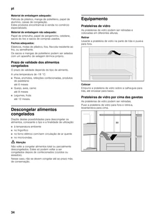 pt
34
Material de embalagem adequado:
Película de plástico, manga de polietileno, papel de
alumínio, caixas de congelação.
Estes produtos encontram-se à venda no comércio
especializado.
Material de embalagem não adequado:
Papel de embrulho, papel de pergaminho, celofane,
sacos do lixo e sacos de compras usados.
Fechos adequados:
Elásticos, molas de plástico, fios, fita-cola resistente ao
frio, ou semelhante.
Os sacos e mangas de polietileno podem ser selados
com um aparelho de selagem térmica próprio.
Prazo de validade dos alimentos
congelados
O prazo de validade depende do tipo de alimento.
A uma temperatura de -18 °C:
■ Peixe, enchidos, refeições confecionadas, produtos
de pastelaria:
até 6 meses
■ Queijo, aves, carne:
até 8 meses
■ Legumes, fruta:
até 12 meses.
Descongelar alimentos
congelados
Dispõe destas possibilidades para descongelar os
alimentos, consoante o tipo e a finalidade de utilização:
■ à temperatura ambiente
■ no frigorífico
■ no forno elétrico com/sem circulação de ar quente
■ no micro-ondas.
m Atenção
Não volte a congelar alimentos total ou parcialmente
descongelados. Estes só podem voltar a ser
congelados depois de confecionados (cozidos ou
assados).
Nesse caso, não se devem congelar até ao prazo máx.
de conservação.
Equipamento
Prateleiras de vidro
As prateleiras de vidro podem ser retiradas e
colocadas em diferentes alturas.
Retirar
Levante a prateleira de vidro na parte de trás e puxe-a
para fora.
Colocar
Empurre a prateleira de vidro sobre a calha-guia para
trás, até encaixar para baixo.
Prateleiras de vidro por cima das gavetas
As prateleiras de vidro podem ser retiradas.
Puxe a prateleira de vidro para fora e retire-a,
levantando-a para cima.
 