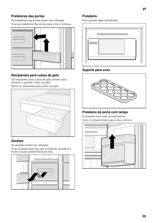 pt
35
Prateleiras das portas
As prateleiras das portas podem ser retiradas.
Puxe as prateleiras das portas para cima e retire-as.
Recipientes para cubos de gelo
Os recipientes para cubos de gelo servem para
produzir e guardar cubos de gelo.
Retire os recipientes para cubos de gelo.
Gavetas
As gavetas podem ser retiradas.
Puxe a gaveta para fora, até ao batente, levante-a à
frente e puxe-a totalmente para fora.
Prateleira
Para guardar latas de bebidas.
Suporte para ovos
Prateleira da porta com tampa
É possível retirar este compartimento.
Puxe o compartimento para cima e retire-o.
 