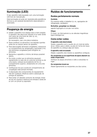 pt
37
Iluminação (LED)
O seu aparelho está equipado com uma iluminação
LED livre de manutenção.
Esta iluminação só pode ser reparada pela assistência
técnica ou por pessoal devidamente especializado e
autorizado.
Poupança de energia
■ Instale o aparelho num espaço seco e bem arejado.
O aparelho não deve ficar exposto à luz solar direta
nem perto de uma fonte de calor (p. ex.,
aquecedores, fogão).
Se necessário, usar uma placa isoladora.
■ Deixe arrefecer os alimentos e as bebidas quentes
antes de os colocar dentro do aparelho.
■ Para descongelar alimentos congelados, coloque-os
no compartimento de refrigeração e aproveite o frio
dos alimentos congelados para refrigerar os
alimentos.
■ Mantenha o aparelho o mínimo de tempo possível
aberto.
■ De modo a evitar que os alimentos aqueçam
rapidamente no caso de um corte de corrente ou de
uma avaria, coloque acumuladores de frio no
compartimento superior, diretamente em cima dos
alimentos.
■ Certifique-se de que a porta do compartimento de
congelação está sempre fechada.
■ A disposição dos componentes do equipamento
não tem qualquer influência sobre a absorção de
energia do aparelho.
■ Para evitar um elevado consumo de energia, limpe
de vez em quando a abertura de entrada e saída de
ar com um pincel ou aspirador.
Ruídos de funcionamento
Ruídos perfeitamente normais
Zumbido
Os motores estão a trabalhar (p. ex., agregados de
refrigeração, ventilador).
Borbulhar, gorgolejar ou vibração
agente frigorígeno a circular nos tubos.
Clique
O motor, os interruptores ou as válvulas magnéticas
ligam/desligam-se.
Como evitar ruídos
O aparelho está desnivelado
Nivele o aparelho com o auxílio de um nível de bolha
de ar. Utilize, para o efeito, os pés em forma de rosca
do aparelho ou coloque algo por baixo.
O aparelho está encostado
Afaste o aparelho dos móveis ou aparelhos contíguos.
Os recipientes ou as superfícies de apoio abanam ou
estão emperrados
Verifique as peças amovíveis e volte a colocá-las no
lugar.
Os recipientes tocam-se
Afaste ligeiramente os recipientes uns dos outros.
 