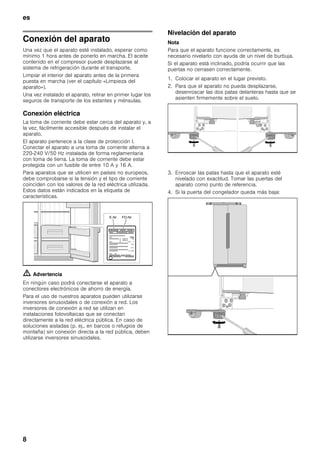 es
8
Conexión del aparato
Una vez que el aparato esté instalado, esperar como
mínimo 1 hora antes de ponerlo en marcha. El aceite
contenido en el compresor puede desplazarse al
sistema de refrigeración durante el transporte.
Limpiar el interior del aparato antes de la primera
puesta en marcha (ver el capítulo «Limpieza del
aparato»).
Una vez instalado el aparato, retirar en primer lugar los
seguros de transporte de los estantes y ménsulas.
Conexión eléctrica
La toma de corriente debe estar cerca del aparato y, a
la vez, fácilmente accesible después de instalar el
aparato.
El aparato pertenece a la clase de protección I.
Conectar el aparato a una toma de corriente alterna a
220-240 V/50 Hz instalada de forma reglamentaria
con toma de tierra. La toma de corriente debe estar
protegida con un fusible de entre 10 A y 16 A.
Para aparatos que se utilicen en países no europeos,
debe comprobarse si la tensión y el tipo de corriente
coinciden con los valores de la red eléctrica utilizada.
Estos datos están indicados en la etiqueta de
características.
m Advertencia
En ningún caso podrá conectarse el aparato a
conectores electrónicos de ahorro de energía.
Para el uso de nuestros aparatos pueden utilizarse
inversores sinusoidales o de conexión a red. Los
inversores de conexión a red se utilizan en
instalaciones fotovoltaicas que se conectan
directamente a la red eléctrica pública. En caso de
soluciones aisladas (p. ej., en barcos o refugios de
montaña) sin conexión directa a la red pública, deben
utilizarse inversores sinusoidales.
Nivelación del aparato
Nota
Para que el aparato funcione correctamente, es
necesario nivelarlo con ayuda de un nivel de burbuja.
Si el aparato está inclinado, podría ocurrir que las
puertas no cerrasen correctamente.
1. Colocar el aparato en el lugar previsto.
2. Para que el aparato no pueda desplazarse,
desenroscar las dos patas delanteras hasta que se
asienten firmemente sobre el suelo.
3. Enroscar las patas hasta que el aparato esté
nivelado con exactitud. Tomar las puertas del
aparato como punto de referencia.
4. Si la puerta del congelador queda más baja:
 