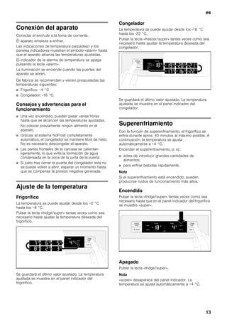 es
13
Conexión del aparato
Conectar el enchufe a la toma de corriente.
El aparato empieza a enfriar.
Las indicaciones de temperatura parpadean y los
paneles indicadores muestran el símbolo «alarm» hasta
que el aparato alcanza las temperaturas ajustadas.
El indicador de la alarma de temperatura se apaga
pulsando la tecla «alarm».
La iluminación se enciende cuando las puertas del
aparato se abren.
De fábrica se recomiendan y vienen preajustadas las
temperaturas siguientes:
■ Frigorífico: +4 °C
■ Congelador: -18 °C.
Consejos y advertencias para el
funcionamiento
■ Una vez encendido, pueden pasar varias horas
hasta que se alcancen las temperaturas ajustadas.
No colocar previamente ningún alimento en el
aparato.
■ Gracias al sistema NoFrost completamente
automático, el congelador se mantiene libre de hielo.
No es necesario descongelar el aparato.
■ Las partes frontales de la carcasa se calientan
ligeramente, lo que evita la formación de agua
condensada en la zona de la junta de la puerta.
■ Si justo tras cerrar la puerta del congelador esta no
se puede volver a abrir, esperar un momento hasta
que se compense la presión negativa generada.
Ajuste de la temperatura
Frigorífico
La temperatura se puede ajustar desde los +2 °C
hasta los +8 °C.
Pulsar la tecla «fridge/super» tantas veces como sea
necesario hasta ajustar la temperatura deseada del
frigorífico.
Se guardará el último valor ajustado. La temperatura
ajustada se muestra en el panel indicador del
frigorífico.
Congelador
La temperatura se puede ajustar desde los -16 °C
hasta los -22 °C.
Pulsar la tecla «freezer/super» tantas veces como sea
necesario hasta ajustar la temperatura deseada del
congelador.
Se guardará el último valor ajustado. La temperatura
ajustada se muestra en el panel indicador del
congelador.
Superenfriamiento
Con la función de superenfriamiento, el frigorífico se
enfría durante aprox. 40 minutos al máximo posible. A
continuación, la temperatura se ajusta
automáticamente a +4 °C.
Encender el superenfriamiento, p. ej.:
■ antes de introducir grandes cantidades de
alimentos;
■ para enfriar bebidas rápidamente.
Nota
Si el superenfriamiento está encendido, pueden
producirse ruidos de funcionamiento más altos.
Encendido
Pulsar la tecla «fridge/super» tantas veces como sea
necesario hasta que en el panel indicador del frigorífico
se muestre «super».
Apagado
Pulsar la tecla «fridge/super».
Nota
«super» desaparece del panel indicador. La
temperatura se ajusta automáticamente a +4 °C.
 