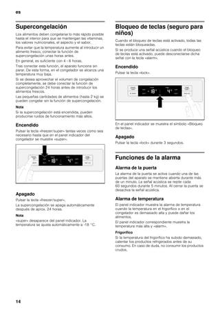 es
14
Supercongelación
Los alimentos deben congelarse lo más rápido posible
hasta el interior para que se mantengan las vitaminas,
los valores nutricionales, el aspecto y el sabor.
Para evitar que la temperatura aumente al introducir un
alimento fresco, conectar la función de
supercongelación unas horas antes.
En general, es suficiente con 4 - 6 horas.
Tras conectar esta función, el aparato funciona sin
parar. De esta forma, en el congelador se alcanza una
temperatura muy baja.
Si se desea aprovechar el volumen de congelación
completamente, se debe conectar la función de
supercongelación 24 horas antes de introducir los
alimentos frescos.
Las pequeñas cantidades de alimentos (hasta 2 kg) se
pueden congelar sin la función de supercongelación.
Nota
Si la supercongelación está encendida, pueden
producirse ruidos de funcionamiento más altos.
Encendido
Pulsar la tecla «freezer/super» tantas veces como sea
necesario hasta que en el panel indicador del
congelador se muestre «super».
Apagado
Pulsar la tecla «freezer/super».
La supercongelación se apaga automáticamente
después de aprox. 24 horas.
Nota
«super» desaparece del panel indicador. La
temperatura se ajusta automáticamente a -18 °C.
Bloqueo de teclas (seguro para
niños)
Cuando el bloqueo de teclas está activado, todas las
teclas están bloqueadas.
Si se produce una señal acústica cuando el bloqueo
de teclas está activado, puede desconectarse dicha
señal con la tecla «alarm».
Encendido
Pulsar la tecla «lock».
En el panel indicador se muestra el símbolo «Bloqueo
de teclas».
Apagado
Pulsar la tecla «lock» durante 3 segundos.
Funciones de la alarma
Alarma de la puerta
La alarma de la puerta se activa cuando una de las
puertas del aparato se mantiene abierta durante más
de un minuto. La señal acústica se repite cada
60 segundos durante 5 minutos. Al cerrar la puerta se
desactiva la señal acústica.
Alarma de temperatura
El panel indicador muestra la alarma de temperatura
cuando la temperatura en el frigorífico o en el
congelador es demasiado alta y puede dañar los
alimentos.
El panel indicador correspondiente muestra la
temperatura más alta y «alarm».
Frigorífico
Si la temperatura del frigorífico ha subido demasiado,
calentar los productos refrigerados antes de su
consumo. En caso de duda, no consumir los productos
crudos.
 