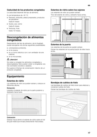 es
17
Caducidad de los productos congelados
La caducidad depende del tipo de alimento.
A una temperatura de -18 °C:
■ Pescado, embutido, platos preparados, productos
de panadería:
hasta 6 meses
■ Queso, ave, carne:
hasta 8 meses
■ Verduras, fruta:
hasta 12 meses.
Descongelación de alimentos
congelados
Dependiendo del tipo de alimento y de la finalidad,
puede escogerse una de las siguientes posibilidades:
■ a temperatura ambiente;
■ en la nevera;
■ en un horno eléctrico con o sin ventilador de aire
caliente;
■ en el microondas.
m ¡Atención!
No volver a congelar los alimentos congelados y
descongelados. Solo pueden volver a congelarse una
vez cocinados (cocidos o asados).
No superar el tiempo de conservación máximo de un
producto congelado.
Equipamiento
Estantes de vidrio
Los estantes de vidrio se pueden extraer y colocar en
diferentes alturas.
Extracción
Levantar el estante de vidrio por la parte posterior y
deslizarlo hacia fuera.
Colocación
Deslizar hacia dentro el estante de vidrio sobre el riel
de guía hasta que encaje presionando hacia abajo.
Estantes de vidrio sobre los cajones
Los estantes de vidrio se pueden extraer.
Tirar del estante de vidrio y extraerlo hacia arriba.
Estantes de la puerta
Los estantes de la puerta se pueden extraer.
Extraer los estantes de la puerta tirando de ellos hacia
arriba.
Bandejas de cubitos de hielo
Las bandejas de cubitos de hielo sirven para elaborar y
conservar cubitos de hielo.
Extraer las bandejas de cubitos de hielo.
 