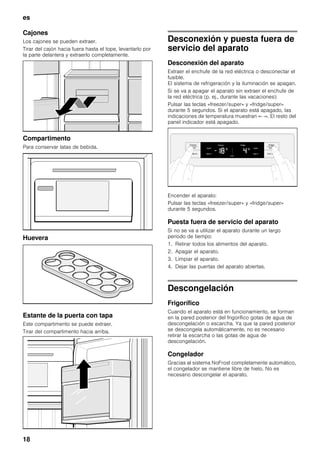 es
18
Cajones
Los cajones se pueden extraer.
Tirar del cajón hacia fuera hasta el tope, levantarlo por
la parte delantera y extraerlo completamente.
Compartimento
Para conservar latas de bebida.
Huevera
Estante de la puerta con tapa
Este compartimento se puede extraer.
Tirar del compartimento hacia arriba.
Desconexión y puesta fuera de
servicio del aparato
Desconexión del aparato
Extraer el enchufe de la red eléctrica o desconectar el
fusible.
El sistema de refrigeración y la iluminación se apagan.
Si se va a apagar el aparato sin extraer el enchufe de
la red eléctrica (p. ej., durante las vacaciones):
Pulsar las teclas «freezer/super» y «fridge/super»
durante 5 segundos. Si el aparato está apagado, las
indicaciones de temperatura muestran «- -». El resto del
panel indicador está apagado.
Encender el aparato:
Pulsar las teclas «freezer/super» y «fridge/super»
durante 5 segundos.
Puesta fuera de servicio del aparato
Si no se va a utilizar el aparato durante un largo
período de tiempo:
1. Retirar todos los alimentos del aparato.
2. Apagar el aparato.
3. Limpiar el aparato.
4. Dejar las puertas del aparato abiertas.
Descongelación
Frigorífico
Cuando el aparato está en funcionamiento, se forman
en la pared posterior del frigorífico gotas de agua de
descongelación o escarcha. Ya que la pared posterior
se descongela automáticamente, no es necesario
retirar la escarcha o las gotas de agua de
descongelación.
Congelador
Gracias al sistema NoFrost completamente automático,
el congelador se mantiene libre de hielo. No es
necesario descongelar el aparato.
 