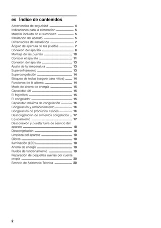 2
es Índice de contenidos
Advertencias de seguridad ............................. 4
Indicaciones para la eliminación ..................... 5
Material incluido en el suministro ................... 5
Instalación del aparato .................................... 5
Dimensiones de instalación ............................ 7
Ángulo de apertura de las puertas ................. 7
Conexión del aparato ...................................... 8
Montaje de las puertas .................................. 10
Conocer el aparato ........................................ 11
Conexión del aparato .................................... 13
Ajuste de la temperatura ............................... 13
Superenfriamiento .......................................... 13
Supercongelación .......................................... 14
Bloqueo de teclas (seguro para niños) ........ 14
Funciones de la alarma ................................. 14
Modo de ahorro de energía .......................... 15
Capacidad útil ................................................ 15
El frigorífico .................................................... 15
El congelador ................................................. 15
Capacidad máxima de congelación ............. 16
Congelación y almacenamiento .................... 16
Congelación de productos frescos ............... 16
Descongelación de alimentos congelados .. 17
Equipamiento ................................................. 17
Desconexión y puesta fuera de servicio del
aparato ........................................................... 18
Descongelación ............................................. 18
Limpieza del aparato ..................................... 19
Olores ............................................................. 19
Iluminación (LED) ........................................... 19
Ahorro de energía .......................................... 19
Ruidos de funcionamiento ............................ 19
Reparación de pequeñas averías por cuenta
propia ............................................................. 20
Servicio de Asistencia Técnica ..................... 20
 