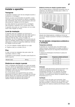 pt
23
Instalar o aparelho
Transporte
O aparelho é pesado e tem de ser protegido durante o
transporte e a montagem.
Devido ao peso e às dimensões do aparelho, e para
minimizar o risco de ferimentos ou danos no aparelho,
são necessárias, pelo menos, duas pessoas, para que
este possa ser instalado de forma segura.
As rodas destinam-se exclusivamente à montagem.
Não transporte o aparelho com o auxílio das rodas.
O aparelho não pode ser movimentado com as rodas
sobre chão irregular ou macio.
Local de instalação
O aparelho deve ser instalado num local seco e
arejado. O local de instalação não deve estar sujeito à
ação direta dos raios solares nem estar perto de
qualquer fonte de calor, como um fogão, um
aquecedor, etc. Se a instalação junto de uma fonte de
calor for inevitável, deverá utilizar uma placa isoladora
adequada ou manter as seguintes distâncias mínimas
em relação à fonte de calor:
■ 3 cm em relação a fogões elétricos ou a gás.
■ Fogões a óleo ou a carvão: 30 cm.
Piso
O chão no local de instalação não pode ceder. Se
necessário, reforce o chão.
O aparelho é muito pesado. Consulte o peso líquido na
tabela seguinte.
Distância em relação à parede
Caso a instalação seja efetuada num canto da divisão
ou nicho, devem ser respeitadas as distâncias mínimas
laterais (ver capítulo "Dimensões aquando da
instalação"), para que as portas do aparelho possam
ser abertas até ao batente.
Se a profundidade dos equipamentos da cozinha
adjacentes for superior a 65 cm, as distâncias mínimas
laterais devem ser cumpridas, para poder usufruir do
ângulo completo de abertura das portas (ver
capítulo "Ângulo de abertura das portas").
Distância mínima em relação à parede traseira
Fixe os distanciadores, juntamente fornecidos com os
parafusos, nas aberturas previstas para o efeito, na
parte de trás do aparelho.
Através dos distanciadores, a distância mínima de
22 mm em relação à parede é mantida e a ventilação é
garantida.
Ter em atenção a temperatura ambiente e
a ventilação
Temperatura ambiente
O aparelho foi concebido para uma determinada
classe climática. Dependendo da classe climática, o
aparelho pode funcionar às seguintes temperaturas
ambiente.
A classe de climatização encontra-se na placa de
características.
Indicação
O aparelho está plenamente operacional dentro dos
limites de temperatura ambiente da classe de
climatização indicada. Se um aparelho da classe
climática SN for sujeito a temperaturas ambiente
inferiores, é possível excluir danos no aparelho até à
temperatura de +5 °C.
Ventilação
O ar quente tem de poder sair livremente. Caso
contrário, a máquina frigorífica tem de trabalhar mais.
Isso fará aumentar o consumo de energia. Por isso:
Nunca tape nem obstrua a abertura de entrada e saída
de ar!
Modelo base 98 kg
Classe climática Temperatura ambiente admissível
SN +10 °C a 32 °C
N +16 °C a 32 °C
ST +16 °C a 38 °C
T +16 °C a 43 °C
 