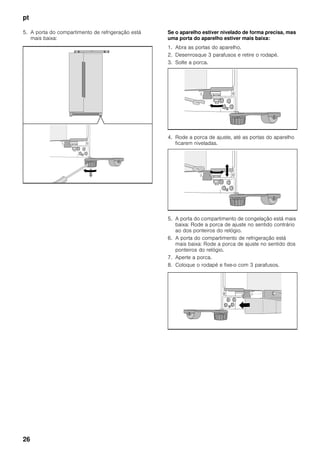 pt
26
5. A porta do compartimento de refrigeração está
mais baixa:
Se o aparelho estiver nivelado de forma precisa, mas
uma porta do aparelho estiver mais baixa:
1. Abra as portas do aparelho.
2. Desenrosque 3 parafusos e retire o rodapé.
3. Solte a porca.
4. Rode a porca de ajuste, até as portas do aparelho
ficarem niveladas.
5. A porta do compartimento de congelação está mais
baixa: Rode a porca de ajuste no sentido contrário
ao dos ponteiros do relógio.
6. A porta do compartimento de refrigeração está
mais baixa: Rode a porca de ajuste no sentido dos
ponteiros do relógio.
7. Aperte a porca.
8. Coloque o rodapé e fixe-o com 3 parafusos.
 