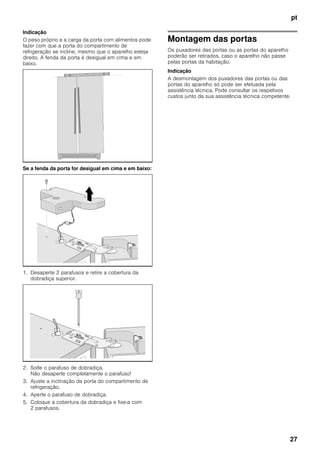 pt
27
Indicação
O peso próprio e a carga da porta com alimentos pode
fazer com que a porta do compartimento de
refrigeração se incline, mesmo que o aparelho esteja
direito. A fenda da porta é desigual em cima e em
baixo.
Se a fenda da porta for desigual em cima e em baixo:
1. Desaperte 2 parafusos e retire a cobertura da
dobradiça superior.
2. Solte o parafuso de dobradiça.
Não desaperte completamente o parafuso!
3. Ajuste a inclinação da porta do compartimento de
refrigeração.
4. Aperte o parafuso de dobradiça.
5. Coloque a cobertura da dobradiça e fixe-a com
2 parafusos.
Montagem das portas
Os puxadores das portas ou as portas do aparelho
poderão ser retirados, caso o aparelho não passe
pelas portas da habitação.
Indicação
A desmontagem dos puxadores das portas ou das
portas do aparelho só pode ser efetuada pela
assistência técnica. Pode consultar os respetivos
custos junto da sua assistência técnica competente.
 