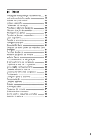 3
pt Índice
Indicações de segurança e advertências ..... 21
Instruções sobre eliminação ......................... 22
Volume de fornecimento ............................... 22
Instalar o aparelho ......................................... 23
Dimensões de instalação .............................. 24
Ângulos de abertura das portas ................... 24
Efetuar a ligação do aparelho ....................... 25
Montagem das portas ................................... 27
Familiarização com o aparelho ..................... 28
Ligar o aparelho ............................................. 30
Regular a temperatura ................................... 30
Refrigeração Super ........................................ 30
Congelação Super ......................................... 31
Bloqueio de teclas (fecho de segurança para
crianças) ........................................................ 31
Funções de alarme ........................................ 31
Modo de poupança de energia .................... 32
Volume líquido ............................................... 32
O compartimento de refrigeração ................. 32
O compartimento de congelação ................. 33
Capacidade máx. de congelação ................. 33
Congelação e armazenamento ..................... 33
Congelar alimentos frescos .......................... 33
Descongelar alimentos congelados ............. 34
Equipamento .................................................. 34
Desligar e parar o aparelho .......................... 36
Descongelação .............................................. 36
Limpar o aparelho ......................................... 36
Odores ........................................................... 36
Iluminação (LED) ........................................... 37
Poupança de energia .................................... 37
Ruídos de funcionamento ............................. 37
Como resolver pequenas anomalias ............ 38
Assistência técnica ........................................ 38
 