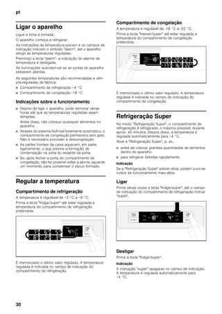 pt
30
Ligar o aparelho
Ligue a ficha à tomada.
O aparelho começa a refrigerar.
As indicações da temperatura piscam e os campos de
indicação indicam o símbolo "alarm", até o aparelho
atingir as temperaturas reguladas.
Premindo a tecla "alarm", a indicação do alarme de
temperatura é desligada.
As iluminações acendem-se se as portas do aparelho
estiverem abertas.
As seguintes temperaturas são recomendadas e vêm
pré-reguladas de fábrica:
■ Compartimento de refrigeração +4 °C
■ Compartimento de congelação -18 °C.
Indicações sobre o funcionamento
■ Depois de ligar o aparelho, pode demorar várias
horas até que as temperaturas reguladas sejam
atingidas.
Antes disso, não coloque quaisquer alimentos no
aparelho.
■ Através do sistema NoFrost totalmente automático, o
compartimento de congelação permanece sem gelo.
Não é necessário proceder à descongelação.
■ As partes frontais da caixa aquecem, em parte,
ligeiramente, o que previne a formação de
condensação na zona do vedante da porta.
■ Se, após fechar a porta do compartimento de
congelação, não for possível voltar a abri-la, aguarde
um momento, para compensar o vácuo formado.
Regular a temperatura
Compartimento de refrigeração
A temperatura é regulável de +2 °C a +8 °C.
Prima a tecla "fridge/super" até estar regulada a
temperatura do compartimento de refrigeração
pretendida.
É memorizado o último valor regulado. A temperatura
regulada é indicada no campo de indicação do
compartimento de refrigeração.
Compartimento de congelação
A temperatura é regulável de -16 °C a -22 °C.
Prima a tecla "freezer/super" até estar regulada a
temperatura do compartimento de congelação
pretendida.
É memorizado o último valor regulado. A temperatura
regulada é indicada no campo de indicação do
compartimento de congelação.
Refrigeração Super
No modo "Refrigeração Super", o compartimento de
refrigeração é refrigerado, o máximo possível, durante
aprox. 40 minutos. Depois disso, a temperatura é
regulada automaticamente para +4 °C.
Ative a "Refrigeração Super", p. ex.,
■ antes de colocar grandes quantidades de alimentos
dentro do aparelho
■ para refrigerar bebidas rapidamente.
Indicação
Se a "Refrigeração Super" estiver ativa, podem ouvir-se
ruídos de funcionamento mais altos.
Ligar
Prima várias vezes a tecla "fridge/super", até o campo
de indicação do compartimento de refrigeração indicar
"super".
Desligar
Prima a tecla "fridge/super".
Indicação
A indicação "super" apaga-se no campo de indicação.
A temperatura é regulada automaticamente para
+4 °C.
 