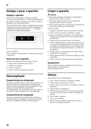 pt
36
Desligar e parar o aparelho
Desligar o aparelho
Retire a ficha da tomada ou desligue o fusível.
A máquina de refrigeração e a iluminação desligam-se.
Se desejar desligar o aparelho, sem retirar a ficha da
tomada (p. ex., durante as férias):
Prima as teclas "freezer/super" e "fridge/super" durante
5 segundos. Quando o aparelho estiver desligado, as
indicações de temperatura indicam "- -". O restante
campo de indicação está desligado.
Ligar o aparelho:
Prima as teclas "freezer/super" e "fridge/super" durante
5 segundos.
Deixar de usar o aparelho
Se não usar o aparelho durante algum tempo:
1. Retire todos os alimentos do interior.
2. Desligue o aparelho.
3. Limpar o aparelho.
4. Deixe as portas do aparelho abertas.
Descongelação
Compartimento de refrigeração
Enquanto o aparelho estiver a funcionar, formam-se, na
parede traseira do compartimento de refrigeração,
pingos de água resultante da descongelação ou gelo.
Dado que a parede traseira descongela
automaticamente, não é necessário remover o gelo ou
os pingos de água resultantes da descongelação.
Compartimento de congelação
Através do sistema NoFrost totalmente automático, o
compartimento de congelação permanece sem gelo.
Já não é necessário proceder à descongelação.
Limpar o aparelho
m Atenção
■ Não utilize quaisquer solventes ou detergentes à
base de areia, cloreto ou ácido.
■ Não utilize esponjas abrasivas. As superfícies
metálicas podem sofrer corrosão.
■ Nunca limpe tabuleiros e recipientes na máquina da
loiça. Estes podem ficar deformados!
Como proceder:
1. Desligue o aparelho antes de proceder à limpeza.
2. Puxe a ficha da tomada ou desligue o fusível.
3. Retire os alimentos e guarde-os num local fresco.
Coloque o acumulador de frio (se existente) sobre
os alimentos.
4. Aguarde, até a camada de gelo ter derretido.
5. Limpe o aparelho com um pano macio, água morna
e um pouco de detergente com pH neutro. A água
de lavagem não pode penetrar na iluminação nem
no recipiente de evaporação através do orifício de
escoamento.
6. Só deve limpar a junta da porta com água clara e
secá-la bem, em seguida.
7. Após a limpeza, efetue novamente a ligação e ligue
o aparelho.
8. Volte a colocar os alimentos dentro do aparelho.
Equipamento
Para proceder à limpeza, é possível retirar todas as
peças variáveis do aparelho (ver
capítulo "Equipamento").
Odores
Caso detete odores desagradáveis:
1. Puxe a ficha da tomada ou desligue o fusível.
2. Retire todos os alimentos do interior.
3. Limpe o interior do aparelho (ver capítulo "Limpar o
aparelho").
4. Limpe todas as embalagens.
5. Embale hermeticamente os alimentos que tenham
um cheiro forte, por forma a evitar a formação de
odores.
6. Volte a ligar o aparelho.
7. Arrume os alimentos.
8. Após 24 horas, verifique novamente se voltou a
ocorrer a formação de odores.
 