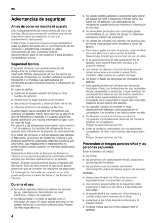 es
4
esÍndice de contenidosesInstruccionesdeuso
Advertencias de seguridad
Antes de poner en marcha el aparato
Leer cuidadosamente las instrucciones de uso y de
montaje. Dicha documentación contiene información
importante sobre la instalación, el uso y el
mantenimiento del aparato.
El fabricante no asumirá ninguna responsabilidad en
caso de daños derivados de un incumplimiento de los
consejos y advertencias indicados en estas
instrucciones de uso. Conservar toda la
documentación para el uso posterior o para posibles
compradores futuros.
Seguridad técnica
El aparato contiene una cantidad reducida de
refrigerante no contaminante aunque
inflamable R600a. Asegurarse de que los tubos del
circuito de refrigerante no resulten dañados durante el
transporte o el montaje. Las salpicaduras de
refrigerante pueden provocar lesiones o inflamación en
los ojos.
En caso de daños:
■ mantener el aparato alejado del fuego u otras
fuentes de ignición;
■ ventilar bien el lugar durante unos minutos;
■ desconectar el aparato y desenchufarlo de la red;
■ informar al Servicio de Asistencia Técnica.
Cuanto mayor sea la cantidad de refrigerante que
contiene un aparato, mayor tiene que ser la sala en la
que se encuentre el aparato. En lugares pequeños,
puede generarse una mezcla inflamable de gas y aire
en caso de fuga.
Por cada 8 g de refrigerante debe haber como mínimo
1 m³ de espacio. La cantidad de refrigerante de su
aparato está indicada en la etiqueta de características.
Si el cable de conexión a red del aparato está dañado,
el fabricante, el Servicio de Asistencia Técnica o una
persona igualmente cualificada deberán sustituirlo por
uno nuevo. Las instalaciones y reparaciones no
profesionales pueden suponer un elevado peligro para
el usuario.
Solamente el fabricante, el Servicio de Asistencia
Técnica o una persona igualmente cualificada podrán
efectuar las debidas reparaciones en el aparato.
Deben utilizarse exclusivamente piezas originales del
fabricante. Solo de esta manera el fabricante puede
garantizar que se cumplan los requisitos de seguridad.
La prolongación del cable de conexión a red solo
puede adquirirse a través del Servicio de Asistencia
Técnica.
Durante el uso
■ No utilizar aparatos eléctricos dentro del aparato
(p. ej., calentadores, fabricadores de hielo
eléctricos). Peligro de explosión.
■ No descongelar ni limpiar el aparato con un
limpiador de vapor. El vapor puede penetrar en las
piezas eléctricas y provocar cortocircuitos. Peligro
de descarga eléctrica.
■ No utilizar objetos afilados o punzantes para retirar
las capas de hielo o escarcha. Podrían dañar los
tubos de refrigerante. Las salpicaduras de
refrigerante pueden provocar lesiones o inflamación
en los ojos.
■ No almacenar productos que contengan gases
combustibles (p. ej., botes de spray) ni materiales
explosivos. Peligro de explosión.
■ No utilizar los zócalos, los cajones, las puertas, etc.,
de forma inapropiada como escalera o punto de
apoyo.
■ Para descongelar y limpiar el aparato, desenchufarlo
de la red eléctrica o desconectar el fusible.
Desenchufar tirando por el enchufe, no por el cable.
■ Si se guarda alcohol de alta graduación en el
aparato, este deberá estar bien cerrado y en
posición vertical.
■ Las piezas de plástico y la junta de la puerta no
deben ensuciarse con aceite o grasa. De lo
contrario, estas piezas se vuelven porosas.
■ No cubrir ni tapar las aberturas de ventilación del
aparato.
■ Este aparato puede ser utilizado por personas
(incluidos niños) con limitaciones en sus facultades
físicas, sensoriales o psíquicas, o que carezcan de
conocimientos sobre el uso del mismo, siempre y
cuando sean supervisadas por una persona
encargada de su seguridad o hayan sido instruidas
respecto al uso seguro del aparato.
■ No guardar líquidos en botellas ni latas
(especialmente bebidas carbonatadas) en el
congelador. Las botellas y las latas pueden estallar.
■ No llevarse nunca a la boca los productos
congelados inmediatamente después de haberlos
extraído del congelador.
Peligro de quemaduras por frío.
■ Evitar el contacto prolongado con los productos
congelados, el hielo o las tuberías del evaporador,
etc.
Peligro de quemaduras por frío.
Prevención de riesgos para los niños y las
personas expuestas
Están expuestos al peligro:
■ los niños;
■ las personas con capacidades físicas, psíquicas o
de percepción limitadas;
■ las personas que no poseen suficientes
conocimientos sobre el manejo seguro del aparato.
Medidas:
■ asegurarse de que los niños y las personas
expuestas hayan comprendido el peligro;
■ una persona responsable de la seguridad debe
supervisar o instruir a los niños y a las personas
expuestas;
■ el aparato podrá ser usado por niños siempre y
cuando estos sean mayores de 8 años;
■ supervisar a los niños durante la limpieza y el
mantenimiento;
■ no dejar nunca que los niños jueguen con el
aparato.
 