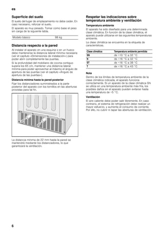 es
6
Superficie del suelo
El suelo del lugar de emplazamiento no debe ceder. En
caso necesario, reforzar el suelo.
El aparato es muy pesado. Tomar como base el peso
sin carga de la siguiente tabla.
Distancia respecto a la pared
Al instalar el aparato en una esquina o en un hueco
debe mantenerse la distancia lateral mínima necesaria
(ver el capítulo «Dimensiones de instalación») para
poder abrir completamente las puertas.
Si la profundidad del mobiliario de cocina contiguo
supera los 65 cm, mantener una distancia lateral
mínima para poder aprovechar al máximo el ángulo de
apertura de las puertas (ver el capítulo «Ángulo de
apertura de las puertas»).
Distancia mínima hasta la pared posterior
Fijar los distanciadores suministrados a la parte
posterior del aparato con los tornillos en las aberturas
provistas para tal fin.
La distancia mínima de 22 mm hasta la pared se
mantendrá mediante los distanciadores, lo que
garantizará la ventilación.
Respetar las indicaciones sobre
temperatura ambiente y ventilación
Temperatura ambiente
El aparato ha sido diseñado para una determinada
clase climática. En función de la clase climática, el
aparato puede utilizarse en las siguientes temperaturas
ambiente.
La clase climática se encuentra en la etiqueta de
características.
Nota
Dentro de los límites de temperatura ambiente de la
clase climática indicada, el aparato funciona
correctamente. Si un aparato de la clase climática SN
se utiliza en una temperatura ambiente más fría, los
posibles daños en el aparato pueden evitarse hasta
una temperatura de +5 °C.
Ventilación
El aire caliente debe poder salir libremente. En caso
contrario, el sistema de refrigeración debe realizar un
mayor esfuerzo, y aumenta el consumo de corriente.
Por ello, no cubrir ni tapar las aberturas de ventilación.
Modelo básico 98 kg
Clase climática Temperatura ambiente permitida
SN de +10 °C a 32 °C
N de +16 °C a 32 °C
ST de +16 °C a 38 °C
T de +16 °C a 43 °C
 