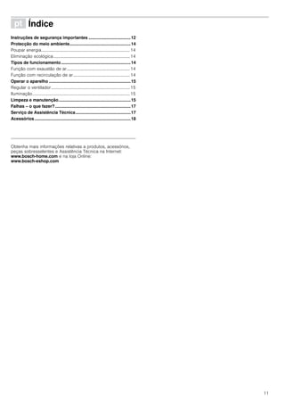 11
ì Índice[pt]Instruçõesdeserviço
Instruções de segurança importantes ...................................12
Protecção do meio ambiente...................................................14
Poupar energia.................................................................................14
Eliminação ecológica......................................................................14
Tipos de funcionamento..........................................................14
Função com exaustão de ar..........................................................14
Função com recirculação de ar....................................................14
Operar o aparelho ....................................................................15
Regular o ventilador........................................................................15
Iluminação.........................................................................................15
Limpeza e manutenção............................................................15
Falhas – o que fazer?...............................................................17
Serviço de Assistência Técnica..............................................17
Acessórios ................................................................................18
Produktinfo
Obtenha mais informações relativas a produtos, acessórios,
peças sobresselentes e Assistência Técnica na Internet:
www.bosch-home.com e na loja Online:
www.bosch-eshop.com
 