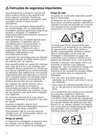 12
: Instruções de segurança importantes
Leia atentamente o presente manual. Só
assim poderá utilizar o seu aparelho de
forma segura e correcta. Guarde as
instruções de utilização e montagem para
consultas futuras ou para futuros
utilizadores.
Só com uma montagem especializada e
em conformidade com as instruções de
montagem, pode ser garantida a segurança
durante a utilização. O instalador é
responsável pelo funcionamento correto no
local de montagem.
Este aparelho foi concebido apenas para
uso doméstico. O aparelho não foi
concebido para o funcionamento no
exterior. Vigie o aparelho durante o
funcionamento. O fabricante não é
responsável por danos provocados pela
utilização inadequada ou por
manuseamento errado.
O aparelho foi concebido para ser utilizado
até a uma altitude de 2000 metros acima
do nível do mar, no máximo.
Este aparelho pode ser usado por crianças
com mais de 8 anos e por pessoas com
limitações físicas, sensoriais ou mentais ou
com pouca experiência ou conhecimentos,
se estiverem sob vigilância de uma pessoa
responsável pela sua segurança ou tiverem
sido instruídas acerca da utilização segura
do aparelho e tiverem compreendido os
perigos decorrentes da sua utilização.
As crianças não devem brincar com o
aparelho. As tarefas de limpeza e
manutenção por parte do utilizador não
devem ser efectuadas por crianças, a não
ser que tenham mais de 8 anos e estejam
sob vigilância.
As crianças menores de 8 anos devem
manter-se afastadas do aparelho e do cabo
de ligação.
Examine o aparelho depois de o
desembalar. Se forem detectados danos de
transporte, não ligue o aparelho.
Este aparelho não foi previsto para ser
utilizado com um temporizador externo ou
um telecomando externo.
Perigo de asfixia!
O material de embalagem é perigoso para
as crianças. Nunca deixe as crianças
brincarem com o material de embalagem.
Perigo de vida!
Os gases de combustão aspirados podem
levar a intoxicação.
Certifique-se de que há sempre reposição
de ar fresco suficiente quando o aparelho é
utilizado no modo de exaustão em conjunto
com equipamentos de aquecimento que
consomem o ar ambiente.
Os equipamentos de aquecimento que
consomem o ar ambiente (p.ex. sistemas
de aquecimento a gás, óleo, lenha ou
carvão, esquentadores, cilindros) utilizam
para a combustão o ar do local de
montagem e transportam os gases de
combustão para o exterior através de um
sistema de exaustão (p.ex. uma chaminé).
Quando o exaustor está ligado, retira o ar
ambiente à cozinha e aos espaços
adjacentes - sem ar suficiente é criada uma
pressão negativa. Os gases tóxicos da
chaminé ou da conduta de extração voltam
a ser aspirados para os espaços de
habitação.
■ Por isso, tem que existir sempre a
reposição de ar fresco suficiente no local
da instalação.
■ Uma caixa de entrada/exaustão de ar, só
por si, não garante a manutenção do valor
limite.
O funcionamento sem perigos só é possível
se a pressão negativa no local da
instalação do fogão não ultrapassar os
4 Pa (0,04 mbar). Isto pode ser conseguido
se o ar necessário para a combustão puder
ser reposto através de aberturas que não
fechem (p. ex. portas, janelas), em ligação
com uma caixa de entrada/exaustão de ar,
que permitam uma circulação de ar
suficiente para a combustão.
 