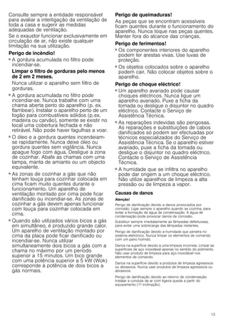 13
Consulte sempre a entidade responsável
para avaliar a interligação da ventilação de
toda a casa e sugerir as medidas
adequadas de ventilação.
Se o exaustor funcionar exclusivamente em
circulação de ar, não existe qualquer
limitação na sua utilização.
Perigo de incêndio!
■ A gordura acumulada no filtro pode
incendiar-se.
Limpar o filtro de gorduras pelo menos
de 2 em 2 meses.
Nunca utilizar o aparelho sem filtro de
gorduras.
Perigo de incêndio!
■ A gordura acumulada no filtro pode
incendiar-se. Nunca trabalhe com uma
chama aberta perto do aparelho (p. ex.
flambear). Instalar o aparelho perto de um
fogão para combustíveis sólidos (p.ex.
madeira ou carvão), somente se existir no
local uma cobertura fechada e não
retirável. Não pode haver fagulhas a voar.
Perigo de incêndio!
■ O óleo e a gordura quentes incendeiam-
se rapidamente. Nunca deixe óleo ou
gordura quentes sem vigilância. Nunca
apague fogo com água. Desligue a zona
de cozinhar. Abafe as chamas com uma
tampa, manta de amianto ou um objecto
equivalente.
Perigo de incêndio!
■ As zonas de cozinhar a gás que não
tenham louça para cozinhar colocada em
cima ficam muito quentes durante o
funcionamento. Um aparelho de
ventilação montado por cima pode ficar
danificado ou incendiar-se. As zonas de
cozinhar a gás devem apenas funcionar
com louça para cozinhar colocada em
cima.
Perigo de incêndio!
■ Quando são utilizados vários bicos a gás
em simultâneo, é produzido grande calor.
Um aparelho de ventilação montado por
cima da placa pode ficar danificado ou
incendiar-se. Nunca utilizar
simultaneamente dois bicos a gás com a
chama no máximo por um período
superior a 15 minutos. Um bico grande
com uma potência superior a 5 kW (Wok)
corresponde à potência de dois bicos a
gás normais.
Perigo de queimaduras!
As peças que se encontram acessíveis
ficam quentes durante o funcionamento do
aparelho. Nunca toque nas peças quentes.
Manter fora do alcance das crianças.
Perigo de ferimentos!
■ Os componentes interiores do aparelho
podem ter arestas vivas. Use luvas de
proteção.
Perigo de ferimentos!
■ Os objetos colocados sobre o aparelho
podem cair. Não colocar objetos sobre o
aparelho.
Perigo de choque eléctrico!
■ Um aparelho avariado pode causar
choques eléctricos. Nunca ligue um
aparelho avariado. Puxe a ficha da
tomada ou desligue o disjuntor no quadro
eléctrico. Contacte o Serviço de
Assistência Técnica.
Perigo de choque eléctrico!
■ As reparações indevidas são perigosas.
As reparações e substituições de cabos
danificados só podem ser efectuadas por
técnicos especializados do Serviço de
Assistência Técnica. Se o aparelho estiver
avariado, puxe a ficha da tomada ou
desligue o disjuntor no quadro eléctrico.
Contacte o Serviço de Assistência
Técnica.
Perigo de choque eléctrico!
■ A humidade que se infiltra no aparelho
pode dar origem a um choque eléctrico.
Não utilize aparelhos de limpeza a alta
pressão ou de limpeza a vapor.
Causas de danos
Atenção!
Perigo de danificação devido a danos provocados por
corrosão. Ligar sempre o aparelho quando se cozinha, para
evitar a formação de água de condensação. A água de
condensação pode provocar danos de corrosão.
Substituir sempre imediatamente as lâmpadas defeituosas,
para evitar uma sobrecarga das lâmpadas restantes.
Perigo de danificação devido a humidade que penetra no
sistema eletrónico. Nunca limpar os elementos de comando
com um pano húmido.
Danos na superfície devido a uma limpeza incorreta. Limpar as
superfícies de aço inoxidável apenas no sentido do polimento.
Não usar produto de limpeza para aço inoxidável nos
elementos de comando.
Danos na superfície devido a produtos de limpeza agressivos
ou abrasivos. Nunca usar produtos de limpeza agressivos ou
abrasivos.
Perigo de danificação devido ao retorno de condensação.
Instalar a conduta de ar com ligeira queda a partir do
equipamento (1ª inclinação).
 