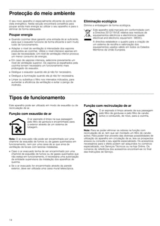 14
Protecção do meio ambiente
O seu novo aparelho é especialmente eficiente do ponto de
vista energético. Nesta secção encontrará conselhos para
poupar ainda mais energia ao utilizar o seu aparelho e para o
eliminar de forma adequada.
Poupar energia
■ Quando cozinhar deve garantir uma entrada de ar suficiente,
para que o exaustor funcione de forma eficiente e sem muito
ruído de funcionamento.
■ Adaptar o nível de ventilação à intensidade dos vapores
produzidos ao cozinhar. Utilize o nível intensivo apenas em
caso de necessidade. Um nível de ventilação inferior provoca
um menor consumo de energia.
■ Em caso de vapores intensos, selecione previamente um
nível de ventilação superior. Os vapores já espalhados pela
cozinha tornam necessário um funcionamento mais
prolongado do exaustor.
■ Desligue o exaustor quando ele já não for necessário.
■ Desligue a iluminação quando ela já não for necessária.
■ Limpe ou substitua o filtro nos intervalos indicados, para
aumentar a eficiência da ventilação e evitar o perigo de
incêndio.
Eliminação ecológica
Elimine a embalagem de forma ecológica.
Tipos de funcionamento
Este aparelho pode ser utilizado em modo de exaustão ou de
recirculação de ar.
Função com exaustão de ar
Nota: O ar evacuado não pode ser encaminhado por uma
chaminé de exaustão de fumos ou de gases queimados em
funcionamento, nem por uma caixa de ar que sirva de
ventilação de locais com lareiras instaladas.
■ Caso o ar evacuado tenha de ser encaminhado por uma
chaminé de exaustão de fumos ou de gases queimados que
não esteja em funcionamento, é necessária uma autorização
da entidade supervisora da instalação dos aparelhos de
queima.
■ Se o ar evacuado for encaminhado através da parede
exterior, deve ser utilizada uma caixa mural telescópica.
Função com recirculação de ar
Nota: Para se poder eliminar os odores na função com
recirculação de ar, tem que ser montado um filtro de carvão
activo. Para poder tirar proveito das diversas possibilidades de
utilização do aparelho em circulação de ar, leia os prospectos
anexos ou consulte o seu agente especializado. Os acessórios
necessários para o efeito podem ser adquiridos no comércio
especializado, nos Serviços Técnicos ou na loja Online. Os
números de referência dos acessórios encontram-se no final
das Instruções de Serviço.
Este aparelho está marcado em conformidade com
a Directiva 2012/19/UE relativa aos resíduos de
equipamentos eléctricos e electrónicos (waste
electrical and electronic equipment - WEEE).
A directiva estabelece o quadro para a criação de
um sistema de recolha e valorização dos
equipamentos usados válido em todos os Estados
Membros da União Europeia.
O ar aspirado é limpo na sua passagem
pelo filtro de gordura e encaminhado para
o exterior através de um sistema de
tubagem.
O ar aspirado é limpo através da sua passagem
pelo filtro de gorduras e pelo filtro de carvão
activo e conduzido, de novo, para a cozinha.
 