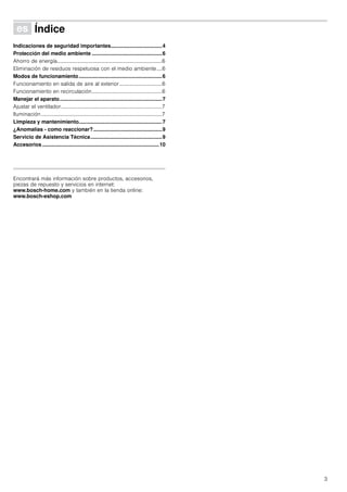 3
Û Índice[es]Instruccionesdeuso
Indicaciones de seguridad importantes...................................4
Protección del medio ambiente ................................................6
Ahorro de energía...............................................................................6
Eliminación de residuos respetuosa con el medio ambiente....6
Modos de funcionamiento.........................................................6
Funcionamiento en salida de aire al exterior ................................6
Funcionamiento en recirculación.....................................................6
Manejar el aparato......................................................................7
Ajustar el ventilador............................................................................7
Iluminación...........................................................................................7
Limpieza y mantenimiento.........................................................7
¿Anomalías - como reaccionar?...............................................9
Servicio de Asistencia Técnica.................................................9
Accesorios ................................................................................10
Produktinfo
Encontrará más información sobre productos, accesorios,
piezas de repuesto y servicios en internet:
www.bosch-home.com y también en la tienda online:
www.bosch-eshop.com
 