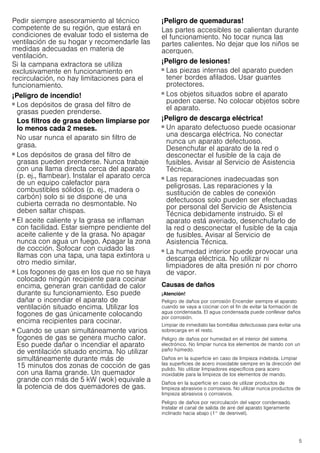 5
Pedir siempre asesoramiento al técnico
competente de su región, que estará en
condiciones de evaluar todo el sistema de
ventilación de su hogar y recomendarle las
medidas adecuadas en materia de
ventilación.
Si la campana extractora se utiliza
exclusivamente en funcionamiento en
recirculación, no hay limitaciones para el
funcionamiento.
¡Peligro de incendio!
■ Los depósitos de grasa del filtro de
grasas pueden prenderse.
Los filtros de grasa deben limpiarse por
lo menos cada 2 meses.
No usar nunca el aparato sin filtro de
grasa.
¡Peligro de incendio!
■ Los depósitos de grasa del filtro de
grasas pueden prenderse. Nunca trabaje
con una llama directa cerca del aparato
(p. ej., flambear). Instalar el aparato cerca
de un equipo calefactor para
combustibles sólidos (p. ej., madera o
carbón) solo si se dispone de una
cubierta cerrada no desmontable. No
deben saltar chispas.
¡Peligro de incendio!
■ El aceite caliente y la grasa se inflaman
con facilidad. Estar siempre pendiente del
aceite caliente y de la grasa. No apagar
nunca con agua un fuego. Apagar la zona
de cocción. Sofocar con cuidado las
llamas con una tapa, una tapa extintora u
otro medio similar.
¡Peligro de incendio!
■ Los fogones de gas en los que no se haya
colocado ningún recipiente para cocinar
encima, generan gran cantidad de calor
durante su funcionamiento. Eso puede
dañar o incendiar el aparato de
ventilación situado encima. Utilizar los
fogones de gas únicamente colocando
encima recipientes para cocinar.
¡Peligro de incendio!
■ Cuando se usan simultáneamente varios
fogones de gas se genera mucho calor.
Eso puede dañar o incendiar el aparato
de ventilación situado encima. No utilizar
simultáneamente durante más de
15 minutos dos zonas de cocción de gas
con una llama grande. Un quemador
grande con más de 5 kW (wok) equivale a
la potencia de dos quemadores de gas.
¡Peligro de quemaduras!
Las partes accesibles se calientan durante
el funcionamiento. No tocar nunca las
partes calientes. No dejar que los niños se
acerquen.
¡Peligro de lesiones!
■ Las piezas internas del aparato pueden
tener bordes afilados. Usar guantes
protectores.
¡Peligro de lesiones!
■ Los objetos situados sobre el aparato
pueden caerse. No colocar objetos sobre
el aparato.
¡Peligro de descarga eléctrica!
■ Un aparato defectuoso puede ocasionar
una descarga eléctrica. No conectar
nunca un aparato defectuoso.
Desenchufar el aparato de la red o
desconectar el fusible de la caja de
fusibles. Avisar al Servicio de Asistencia
Técnica.
¡Peligro de descarga eléctrica!
■ Las reparaciones inadecuadas son
peligrosas. Las reparaciones y la
sustitución de cables de conexión
defectuosos solo pueden ser efectuadas
por personal del Servicio de Asistencia
Técnica debidamente instruido. Si el
aparato está averiado, desenchufarlo de
la red o desconectar el fusible de la caja
de fusibles. Avisar al Servicio de
Asistencia Técnica.
¡Peligro de descarga eléctrica!
■ La humedad interior puede provocar una
descarga eléctrica. No utilizar ni
limpiadores de alta presión ni por chorro
de vapor.
Causas de daños
¡Atención!
Peligro de daños por corrosión Encender siempre el aparato
cuando se vaya a cocinar con el fin de evitar la formación de
agua condensada. El agua condensada puede conllevar daños
por corrosión.
Limpiar de inmediato las bombillas defectuosas para evitar una
sobrecarga en el resto.
Peligro de daños por humedad en el interior del sistema
electrónico. No limpiar nunca los elementos de mando con un
paño húmedo.
Daños en la superficie en caso de limpieza indebida. Limpiar
las superficies de acero inoxidable siempre en la dirección del
pulido. No utilizar limpiadores específicos para acero
inoxidable para la limpieza de los elementos de mando.
Daños en la superficie en caso de utilizar productos de
limpieza abrasivos o corrosivos. No utilizar nunca productos de
limpieza abrasivos o corrosivos.
Peligro de daños por recirculación del vapor condensado.
Instalar el canal de salida de aire del aparato ligeramente
inclinado hacia abajo (1° de desnivel).
 