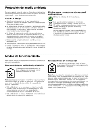 6
Protección del medio ambiente
Su nuevo aparato presenta una gran eficiencia energética. Aquí
se ofrecen consejos sobre cómo manejar el aparato ahorrando
más energía y cómo desecharlo correctamente.
Ahorro de energía
■ Al cocinar debe asegurarse de que haya suficiente
ventilación para que la campana extractora trabaje de forma
eficiente y con poco ruido.
■ Se debe adaptar el nivel del ventilador a la intensidad de los
vapores de cocción. El nivel intensivo solo debe utilizarse en
caso necesario. Cuanto menor sea el nivel del ventilador,
menor será el consumo de energía.
■ En el caso de vapores de cocción intensos, seleccionar
desde el principio un nivel de ventilador elevado. Si ya hay
vapores de cocción presentes en la cocina, la campana
extractora deberá dejarse en marcha durante más tiempo.
■ Desconectar la campana extractora cuando ya no se
requiera su uso.
■ Desconectar la iluminación cuando ya no se requiera su uso.
■ Limpiar o cambiar los filtros en los intervalos indicados para
aumentar el rendimiento de la ventilación y evitar el riesgo de
incendio.
Eliminación de residuos respetuosa con el
medio ambiente
Modos de funcionamiento
Este aparato puede utilizarse en funcionamiento con salida de
aire o en recirculación.
Funcionamiento en salida de aire al exterior
Nota: La salida de aire no debe transmitirse ni a una chimenea
de humos o gases de escape en servicio ni a un hueco que
sirva como ventilación de los recintos de instalación de
equipos calefactores.
■ Si la salida de aire se va a evacuar en una chimenea de
humos o gases de escape que no está en servicio, será
necesario contar previamente con la aprobación
correspondiente del técnico competente de la zona.
■ Si la salida de aire se evacua mediante la pared exterior, se
deberá utilizar un pasamuros telescópico.
Funcionamiento en recirculación
Nota: Para neutralizar los olores durante el funcionamiento en
recirculación, debe montarse un filtro de carbono activo. Para
conocer todas las posibilidades que ofrece el funcionamiento
en recirculación del aparato, remitirse a la documentación
correspondiente o consultar en un comercio especializado. Los
accesorios necesarios para tal fin pueden adquirirse en
comercios especializados, en el Servicio de Asistencia Técnica
o en la tienda on-line. Los códigos de accesorios figuran al final
de las instrucciones de uso.
Eliminar el embalaje de forma ecológica.
Este aparato está marcado con el símbolo de
cumplimiento con la Directiva Europea 2012/19/
UE relativa a los aparatos eléctricos y electrónicos
usados (Residuos de aparatos eléctricos y
electrónicos RAEE).
La directiva proporciona el marco general válido en
todo el ámbito de la Unión Europea para la retirada
y la reutilización de los residuos de los aparatos
eléctricos y electrónicos.
El aire aspirado se depura a través de
filtros antigrasa y se evacua al exterior
mediante un sistema de tubos.
El aire aspirado se depura a través de filtros
antigrasa y un filtro de carbono activo y se vuelve
a suministrar a la cocina.
 