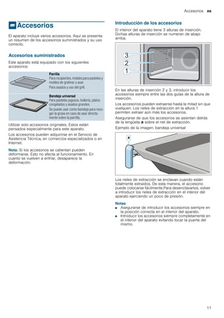 Accesorios es
11
_Accesorios
Accesorios El aparato incluye varios accesorios. Aquí se presenta
un resumen de los accesorios suministrados y su uso
correcto.
Accesorios suministrados
Este aparato está equipado con los siguientes
accesorios:
--------
Utilizar solo accesorios originales. Estos están
pensados especialmente para este aparato.
Los accesorios pueden adquirirse en el Servicio de
Asistencia Técnica, en comercios especializados o en
Internet.
Nota: Si los accesorios se calientan pueden
deformarse. Esto no afecta al funcionamiento. En
cuanto se vuelven a enfriar, desaparece la
deformación.
Introducción de los accesorios
El interior del aparato tiene 3 alturas de inserción.
Dichas alturas de inserción se numeran de abajo
arriba.
En las alturas de inserción 2 y 3, introducir los
accesorios siempre entre las dos guías de la altura de
inserción.
Los accesorios pueden extraerse hasta la mitad sin que
vuelquen. Los rieles de extracción en la altura 1
permiten extraer aún más los accesorios.
Asegurarse de que los accesorios se asientan detrás
de la lengüeta ‚ sobre el riel de extracción.
Ejemplo de la imagen: bandeja universal
Los rieles de extracción se enclavan cuando están
totalmente extraídos. De esta manera, el accesorio
puede colocarse fácilmente.Para desenclavarlos, volver
a introducir los rieles de extracción en el interior del
aparato ejerciendo un poco de presión.
Notas
■ Asegurarse de introducir los accesorios siempre en
la posición correcta en el interior del aparato.
■ Introducir los accesorios siempre completamente en
el interior del aparato evitando tocar la puerta del
mismo.
Parrilla
Para recipientes, moldes para pasteles y
moldes de gratinar y asar.
Para asados y uso del grill.
Bandeja universal
Para pasteles jugosos, bollería, platos
congelados y asados grandes.
Se puede usar como bandeja para reco-
ger la grasa en caso de asar directa-
mente sobre la parrilla.
 