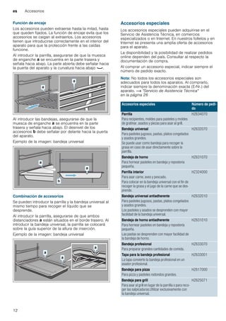 es Accesorios
12
Función de encaje
Los accesorios pueden extraerse hasta la mitad, hasta
que queden fijados. La función de encaje evita que los
accesorios se caigan al extraerlos. Los accesorios
tienen que introducirse correctamente en el interior del
aparato para que la protección frente a las caídas
funcione.
Al introducir la parrilla, asegurarse de que la muesca
de enganche ‚ se encuentra en la parte trasera y
señala hacia abajo. La parte abierta debe señalar hacia
la puerta del aparato y la curvatura hacia abajo ¾.
Al introducir las bandejas, asegurarse de que la
muesca de enganche ‚ se encuentra en la parte
trasera y señala hacia abajo. El desnivel de los
accesorios ƒ debe señalar por delante hacia la puerta
del aparato.
Ejemplo de la imagen: bandeja universal
Combinación de accesorios
Se pueden introducir la parrilla y la bandeja universal al
mismo tiempo para recoger el líquido que se
desprende.
Al introducir la parrilla, asegurarse de que ambos
distanciadores ‚ están situados en el borde trasero. Al
introducir la bandeja universal, la parrilla se colocará
sobre la guía superior de la altura de inserción.
Ejemplo de la imagen: bandeja universal
Accesorios especiales
Los accesorios especiales pueden adquirirse en el
Servicio de Asistencia Técnica, en comercios
especializados o en Internet. En nuestros folletos y en
Internet se presenta una amplia oferta de accesorios
para el aparato.
La disponibilidad y la posibilidad de realizar pedidos
online dependen del país. Consultar al respecto la
documentación de compra.
Al comprar un accesorio especial, indicar siempre el
número de pedido exacto.
Nota: No todos los accesorios especiales son
adecuados para todos los aparatos. Al comprarlo,
indicar siempre la denominación exacta (E-Nr.) del
aparato. ~ "Servicio de Asistencia Técnica"
en la página 26
Accesorios especiales Número de pedi-
do
Parrilla
Para recipientes, moldes para pasteles y moldes
de gratinar, asados y piezas para asar al grill.
HZ634070
Bandeja universal
Para pasteles jugosos, pastas, platos congelados
y asados grandes.
Se puede usar como bandeja para recoger la
grasa en caso de asar directamente sobre la
parrilla.
HZ632070
Bandeja de horno
Para hornear pasteles en bandeja y repostería
pequeña.
HZ631070
Parrilla interior
Para asar carne, aves y pescado.
Para colocar en la bandeja universal con el fin de
recoger la grasa y el jugo de la carne que se des-
prende.
HZ324000
Bandeja universal antiadherente
Para pasteles jugosos, pastas, platos congelados
y asados grandes.
Los pasteles y asados se desprenden con mayor
facilidad de la bandeja universal.
HZ632010
Bandeja de horno antiadherente
Para hornear pasteles en bandeja y repostería
pequeña.
Las pastas se desprenden con mayor facilidad de
la bandeja de horno.
HZ631010
Bandeja profesional
Para preparar grandes cantidades de comida.
HZ633070
Tapa para la bandeja profesional
La tapa convierte la bandeja profesional en un
asador profesional.
HZ633001
Bandeja para pizza
Para pizza y pasteles redondos grandes.
HZ617000
Bandeja para grill
Para asar al grill en lugar de la parrilla o para reco-
ger las salpicaduras.Utilizar exclusivamente con
la bandeja universal.
HZ625071
 