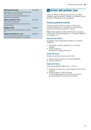 Antes del primer uso es
13
--------
KAntes del primer uso
Antesdelprimeruso Antes de utilizar el aparato por primera vez deben
realizarse algunos ajustes. También se deberán limpiar
el interior del aparato y los accesorios.
Primera puesta en marcha
Tras la conexión eléctrica o tras un corte en el
suministro eléctrico, se muestran en la pantalla los
ajustes de la primera puesta en marcha.
Nota: Estos ajustes pueden modificarse en cualquier
momento en los Ajustes básicos. ~ "Ajustes básicos"
en la página 18
Selección del idioma
El aparato viene configurado de fábrica en alemán
"Deutsch".
1. Configurar el idioma deseado con el mando
giratorio.
2. Pulsar la flecha ¿.
Se muestra el siguiente ajuste.
Ajuste de la hora
El valor inicial de la hora son las 12:00.
1. Ajustar la hora actual con el mando giratorio.
2. Pulsar la flecha ¿
Ajuste de la fecha
La fecha ajustada de fábrica es "1.1.2014".
1. Seleccionar el día, mes y año actuales con el mando
giratorio.
2. Pulsar la flecha ¿ para confirmar.
En la pantalla aparece la indicación de que la
primera puesta en marcha ha concluido.
Piedra para hornear pan
Para preparar pan, panecillos y pizza caseros que
deban adquirir una base crujiente.
La piedra para hornear debe precalentarse a la
temperatura recomendada.
HZ327000
Asador de cristal (5,1 litros)
Para estofados y gratinados.
Indicado especialmente para el modo de funcio-
namiento "Platos".
HZ915001
Bandeja de vidrio
Para asados grandes, pasteles jugosos y gratina-
dos.
HZ86S000
Sistema de extracción de 1 nivel
Los rieles de extracción en la altura 1 permiten
extraer aún más los accesorios sin que vuelquen.
HZ638108
 