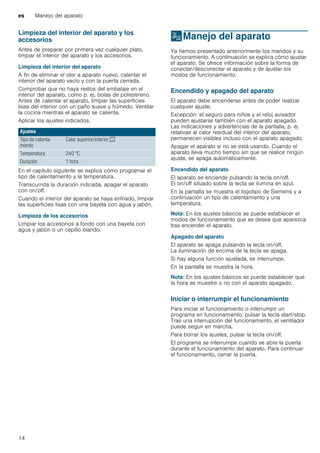 es Manejo del aparato
14
Limpieza del interior del aparato y los
accesorios
Antes de preparar por primera vez cualquier plato,
limpiar el interior del aparato y los accesorios.
Limpieza del interior del aparato
A fin de eliminar el olor a aparato nuevo, calentar el
interior del aparato vacío y con la puerta cerrada.
Comprobar que no haya restos del embalaje en el
interior del aparato, como p. ej. bolas de poliestireno.
Antes de calentar el aparato, limpiar las superficies
lisas del interior con un paño suave y húmedo. Ventilar
la cocina mientras el aparato se calienta.
Aplicar los ajustes indicados.
En el capítulo siguiente se explica cómo programar el
tipo de calentamiento y la temperatura.
Transcurrida la duración indicada, apagar el aparato
con on/off.
Cuando el interior del aparato se haya enfriado, limpiar
las superficies lisas con una bayeta con agua y jabón.
Limpieza de los accesorios
Limpiar los accesorios a fondo con una bayeta con
agua y jabón o un cepillo blando.
1Manejo del aparato
Manejodelaparato Ya hemos presentado anteriormente los mandos y su
funcionamiento. A continuación se explica cómo ajustar
el aparato. Se ofrece información sobre la forma de
conectar/desconectar el aparato y de ajustar los
modos de funcionamiento.
Encendido y apagado del aparato
El aparato debe encenderse antes de poder realizar
cualquier ajuste.
Excepción: el seguro para niños y el reloj avisador
pueden ajustarse también con el aparato apagado.
Las indicaciones y advertencias de la pantalla, p. ej
relativas al calor residual del interior del aparato,
permanecen visibles incluso con el aparato apagado.
Apagar el aparato si no se está usando. Cuando el
aparato lleva mucho tiempo sin que se realice ningún
ajuste, se apaga automáticamente.
Encendido del aparato
El aparato se enciende pulsando la tecla on/off.
El on/off situado sobre la tecla se ilumina en azul.
En la pantalla se muestra el logotipo de Siemens y a
continuación un tipo de calentamiento y una
temperatura.
Nota: En los ajustes básicos se puede establecer el
modos de funcionamiento que se desea que aparezca
tras encender el aparato.
Apagado del aparato
El aparato se apaga pulsando la tecla on/off.
La iluminación de encima de la tecla se apaga.
Si hay alguna función ajustada, se interrumpe.
En la pantalla se muestra la hora.
Nota: En los ajustes básicos se puede establecer que
la hora se muestre o no con el aparato apagado.
Iniciar o interrumpir el funcionamiento
Para iniciar el funcionamiento o interrumpir un
programa en funcionamiento, pulsar la tecla start/stop.
Tras una interrupción del funcionamiento, el ventilador
puede seguir en marcha.
Para borrar los ajustes, pulsar la tecla on/off.
El programa se interrumpe cuando se abre la puerta
durante el funcionamiento del aparato. Para continuar
el funcionamiento, cerrar la puerta.
Ajustes
Tipo de calenta-
miento
Calor superior/inferior %
Temperatura 240 °C
Duración 1 hora
 