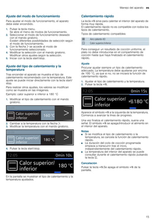 Manejo del aparato es
15
Ajuste del modo de funcionamiento
Para ajustar el modo de funcionamiento, el aparato
debe estar encendido.
1. Pulsar la tecla menu.
Se abre el menú de modos de funcionamiento.
2. Seleccionar el modo de funcionamiento deseado
con el mando giratorio.
Existen diferentes posibilidades de selección según
el modo de funcionamiento.
3. Con la flecha ¿ se accede al modo de
funcionamiento seleccionado.
4. Modificar la selección con el mando giratorio.
Modificar otros ajustes según la selección.
5. Iniciar con la tecla start/stop.
Ajuste del tipo de calentamiento y la
temperatura
Tras encender el aparato se muestra el tipo de
calentamiento recomendado con la temperatura. Este
ajuste se puede iniciar directamente con la tecla start/
stop.
Para realizar otros ajustes, los valores se modifican
como se muestra en las imágenes.
Ejemplo: calor superior e inferior a 180 °C
1. Modificar el tipo de calentamiento con el mando
giratorio.
2. Cambiar a la temperatura con la flecha ¿.
3. Modificar la temperatura con el mando giratorio.
4. Pulsar la tecla start/stop.
En la pantalla se muestran el tipo de calentamiento y la
temperatura ajustados.
Calentamiento rápido
La tecla c sirve para calentar el interior del aparato de
forma muy rápida.
El calentamiento rápido no es compatible con todos los
tipos de calentamiento.
Tipos de calentamiento compatibles:
Para conseguir un resultado de cocción uniforme, el
plato no debe introducirse en el compartimento de
cocción hasta que haya finalizado el calentamiento
rápido.
Ajuste
Procurar ajustar siempre un tipo de calentamiento
adecuado. La temperatura debe ajustarse por encima
de 100 °C, ya que si no, no se iniciará la función de
calentamiento rápido.
1. Ajustar el tipo de calentamiento y la temperatura.
2. Pulsar la tecla c.
Aparece el símbolo c a la izquierda de la temperatura.
Comienza a avanzar la línea de progreso.
Una vez finaliza el calentamiento rápido, suena una
señal. El símbolo c se apaga.Introducir el alimento en
el interior del aparato.
Notas
■ Si se modifica el tipo de calentamiento o la
temperatura, se cancela la función de calentamiento
rápido.
■ La duración del ciclo de cocción programada
empieza a transcurrir tras el inicio,
independientemente del calentamiento rápido.
■ La temperatura del interior del aparato se puede
consultar durante el calentamiento rápido pulsando
la tecla l.
Cancelación
Pulsar la tecla c.Se apaga el símbolo c de la
pantalla.
: Aire caliente 4D
% Calor superior/inferior
 
