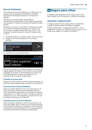 Seguro para niños es
17
Hora de finalización
Si se retrasa la hora de finalización, se debe tener en
cuenta que los alimentos perecederos no deben
permanecer demasiado tiempo en el interior del
aparato.
Condición: no puede haber comenzado el
funcionamiento programado. Debe haber programada
una duración. El menú de funciones de tiempo 0 está
abierto.
Ejemplo de la figura: a las 9:30 h se introduce el plato
en el interior del aparato. Necesita una cocción de
45 minutos; por tanto, estará listo a las 10:15 h. Sin
embargo, se preferiría que la cocción finalizara a las
12:45 h.
1. Pulsando la flecha ¿, avanzar hasta "y Fin de ciclo".
2. Ajustar la hora de finalización con el mando
giratorio.
3. Confirmar con la tecla start/stop.
El horno permanece en modo de espera. En la barra de
estado aparece el símbolo y y la hora a la que habrá
finalizado la cocción. El funcionamiento se inicia a la
hora adecuada. En la barra de estado se ve el
transcurso de la duración programada.
El tiempo ha transcurrido
Suena una señal acústica. El horno deja de calentar. La
señal se puede apagar antes de tiempo con la tecla 0.
Corrección de la hora de finalización
Solo es posible mientras el horno se encuentre en el
modo de espera. Pulsar la tecla start/stop. Abrir el
menú de funciones de tiempo con la tecla 0, cambiar
con la flecha ¿ a "y Fin de ciclo" y corregir la hora de
finalización con el mando giratorio. Cerrar el menú de
funciones de tiempo con la tecla 0.
Cancelación de la hora de finalización
Solo es posible mientras el horno se encuentre en el
modo de espera. Abrir el menú de funciones de tiempo
con la tecla 0, cambiar con la flecha ¿ a "Fin del ciclo"
y retrasar la hora de finalización con el mando giratorio.
Se inicia directamente la duración programada.
ASeguro para niños
Seguroparaniños El aparato está equipado con un seguro para niños
para impedir que lo enciendan o cambien los ajustes.
Activación y desactivación
El seguro para niños se puede activar o desactivar
cuando el aparato está encendido o apagado.
Pulsar durante aprox. 4 segundos la tecla /. En la
pantalla se muestra una indicación para confirmar y en
la barra de estado se muestra el símbolo /.
 