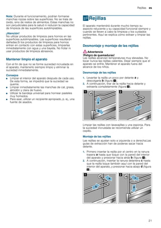 Rejillas es
21
Nota: Durante el funcionamiento, podrían formarse
manchas rojizas sobre las superficies. No se trata de
óxido, sino de restos de alimentos. Estas manchas no
son perjudiciales para la salud ni reducen la capacidad
de limpieza de las superficies autolimpiables.
¡Atención!
No utilizar productos de limpieza para hornos en las
superficies autolimpiables. Las superficies resultarán
dañadas.Si los productos de limpieza para hornos
entran en contacto con estas superficies, limpiarlas
inmediatamente con agua y una bayeta. No frotar ni
usar productos de limpieza abrasivos.
Mantener limpio el aparato
Con el fin de que no se forme suciedad incrustada en
el aparato, mantenerlo siempre limpio y eliminar la
suciedad inmediatamente.
Consejos
■ Limpiar el interior del aparato después de cada uso.
De esta forma, se impedirá que la suciedad se
queme.
■ Limpiar inmediatamente las manchas de cal, grasa,
almidón y clara de huevo.
■ Utilizar la bandeja universal para hornear pasteles
muy húmedos.
■ Para asar, utilizar un recipiente apropiado, p. ej., una
fuente de asados.
pRejillas
Rejillas El aparato mantendrá durante mucho tiempo su
aspecto reluciente y su capacidad funcional siempre y
cuando se lleven a cabo la limpieza y los cuidados
pertinentes. Aquí se explica cómo extraer y limpiar las
rejillas.
Desmontaje y montaje de las rejillas
:Advertencia
!Peligro de quemaduras!
Las rejillas alcanzan temperaturas muy elevadas. No
tocar nunca las rejillas calientes. Dejar siempre que el
aparato se enfríe. Mantener el aparato fuera del
alcance de los niños.
Desmontaje de las rejillas
1. Levantar la rejilla un poco por delante ‚ y
descolgarla ƒ (figura !).
2. A continuación, tirar de la rejilla hacia delante y
extraerla completamente (figura ").
Limpiar las rejillas con lavavajillas y una esponja. Para
la suciedad incrustada se recomienda utilizar un
cepillo.
Montaje de las rejillas
Las rejillas se ajustan solo a izquierda o a derecha.Las
guías de extracción han de poderse sacar hacia
delante.
1. Primero insertar la rejilla por el centro en la ranura
trasera ‚ hasta que toque con la pared del interior
del aparato y presionar hacia atrás ƒ (figura !).
2. A continuación, insertar la ranura delantera „ hasta
que la rejilla toque también aquí con la pared del
interior del aparato, y presionar hacia abajo … (figura
").
 