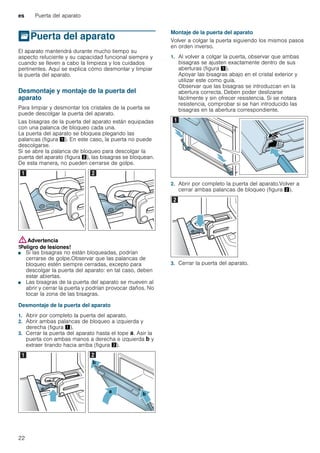 es Puerta del aparato
22
qPuerta del aparato
Puertadelaparato El aparato mantendrá durante mucho tiempo su
aspecto reluciente y su capacidad funcional siempre y
cuando se lleven a cabo la limpieza y los cuidados
pertinentes. Aquí se explica cómo desmontar y limpiar
la puerta del aparato.
Desmontaje y montaje de la puerta del
aparato
Para limpiar y desmontar los cristales de la puerta se
puede descolgar la puerta del aparato.
Las bisagras de la puerta del aparato están equipadas
con una palanca de bloqueo cada una.
La puerta del aparato se bloquea plegando las
palancas (figura !). En este caso, la puerta no puede
descolgarse.
Si se abre la palanca de bloqueo para descolgar la
puerta del aparato (figura "), las bisagras se bloquean.
De esta manera, no pueden cerrarse de golpe.
:Advertencia
!Peligro de lesiones!
■ Si las bisagras no están bloqueadas, podrían
cerrarse de golpe.Observar que las palancas de
bloqueo estén siempre cerradas, excepto para
descolgar la puerta del aparato: en tal caso, deben
estar abiertas.
!Peligro de lesiones!
■ Las bisagras de la puerta del aparato se mueven al
abrir y cerrar la puerta y podrían provocar daños. No
tocar la zona de las bisagras.
Desmontaje de la puerta del aparato
1. Abrir por completo la puerta del aparato.
2. Abrir ambas palancas de bloqueo a izquierda y
derecha (figura !).
3. Cerrar la puerta del aparato hasta el tope ‚. Asir la
puerta con ambas manos a derecha e izquierda ƒ y
extraer tirando hacia arriba (figura ").
Montaje de la puerta del aparato
Volver a colgar la puerta siguiendo los mismos pasos
en orden inverso.
1. Al volver a colgar la puerta, observar que ambas
bisagras se ajusten exactamente dentro de sus
aberturas (figura !).
Apoyar las bisagras abajo en el cristal exterior y
utilizar este como guía.
Observar que las bisagras se introduzcan en la
abertura correcta. Deben poder deslizarse
fácilmente y sin ofrecer resistencia. Si se notara
resistencia, comprobar si se han introducido las
bisagras en la abertura correspondiente.
2. Abrir por completo la puerta del aparato.Volver a
cerrar ambas palancas de bloqueo (figura ").
3. Cerrar la puerta del aparato.
 