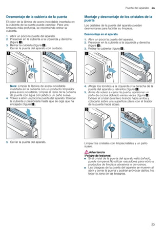 Puerta del aparato es
23
Desmontaje de la cubierta de la puerta
El color de la lámina de acero inoxidable insertada en
la cubierta de la puerta puede cambiar. Para una
limpieza más profunda, se recomienda retirar la
cubierta.
1. Abrir un poco la puerta del aparato.
2. Presionar en la cubierta a la izquierda y derecha
(figura !).
3. Retirar la cubierta (figura ").
Cerrar la puerta del aparato con cuidado.
Nota: Limpiar la lámina de acero inoxidable
insertada en la cubierta con un producto limpiador
para acero inoxidable. Limpiar el resto de la cubierta
de puerta con agua con jabón y un paño suave.
4. Volver a abrir un poco la puerta del aparato. Colocar
la cubierta y presionarla hasta que se oiga que ha
encajado (figura #).
5. Cerrar la puerta del aparato.
Montaje y desmontaje de los cristales de la
puerta
Los cristales de la puerta del aparato pueden
desmontarse para facilitar su limpieza.
Desmontaje en el aparato
1. Abrir un poco la puerta del aparato.
2. Presionar en la cubierta a la izquierda y derecha
(figura !).
3. Retirar la cubierta (figura ").
4. Aflojar los tornillos a la izquierda y la derecha de la
puerta del aparato y retirarlos (figura #).
5. Antes de volver a cerrar la puerta, aprisionar un
paño de cocina doblado varias veces (figura $).
Extraer el cristal delantero tirando hacia arriba y
colocarlo sobre una superficie plana con el tirador
de la puerta hacia abajo.
Limpiar los cristales con limpiacristales y un paño
suave.
:Advertencia
!Peligro de lesiones!
■ Si el cristal de la puerta del aparato está dañado,
puede romperse.No utilizar rascadores para vidrio o
productos de limpieza abrasivos o corrosivos.
!Peligro de lesiones!
■ Las bisagras de la puerta del aparato se mueven al
abrir y cerrar la puerta y podrían provocar daños. No
tocar la zona de las bisagras.
 
