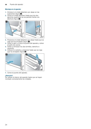 es Puerta del aparato
24
Montaje en el aparato
1. Introducir el cristal delantero por abajo en las
sujeciones (figura !).
2. Cerrar el cristal delantero hasta que los dos
ganchos superiores se encuentren frente a la
abertura (figura ").
3. Presionar el cristal delantero por abajo hasta que se
oiga que ha encajado (figura #).
4. Volver a abrir un poco la puerta del aparato y retirar
el paño de cocina.
5. Volver a enroscar los dos tornillos, derecho e
izquierdo.
6. Colocar la cubierta y presionar hasta que se oiga
que ha encajado (figura $).
7. Cerrar la puerta del aparato.
¡Atención!
No utilizar el interior del aparato hasta que se hayan
montado correctamente los cristales.
 