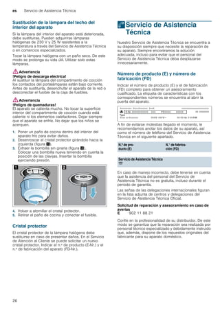 es Servicio de Asistencia Técnica
26
Sustitución de la lámpara del techo del
interior del aparato
Si la lámpara del interior del aparato está deteriorada,
debe sustituirse. Pueden adquirirse lámparas
halógenas de 230 V y 25 W resistentes a la
temperatura a través del Servicio de Asistencia Técnica
o en comercios especializados.
Tocar la lámpara halógena con un paño seco. De este
modo se prolonga su vida útil. Utilizar solo estas
lámparas.
:Advertencia
!Peligro de descarga eléctrica!
Al sustituir la lámpara del compartimento de cocción
los contactos del portalámparas están bajo corriente.
Antes de sustituirla, desenchufar el aparato de la red o
desconectar el fusible de la caja de fusibles.
:Advertencia
!Peligro de quemaduras!
El aparato se calienta mucho. No tocar la superficie
interior del compartimento de cocción cuando está
caliente ni los elementos calefactores. Dejar siempre
que el aparato se enfríe. No dejar que los niños se
acerquen.
1. Poner un paño de cocina dentro del interior del
aparato frío para evitar daños.
2. Desenroscar el cristal protector girándolo hacia la
izquierda (figura !).
3. Extraer la bombilla sin girarla (figura ").
Colocar una bombilla nueva teniendo en cuenta la
posición de las clavijas. Insertar la bombilla
ejerciendo presión.
4. Volver a atornillar el cristal protector.
5. Retirar el paño de cocina y conectar el fusible.
Cristal protector
El cristal protector de la lámpara halógena debe
sustituirse en caso de presentar daños. En el Servicio
de Atención al Cliente se puede solicitar un nuevo
cristal protector. Indicar el n.º de producto (E-Nr.) y el
n.º de fabricación del aparato (FD-Nr.).
4Servicio de Asistencia
Técnica
ServiciodeAsistenciaTécnica Nuestro Servicio de Asistencia Técnica se encuentra a
su disposición siempre que necesite la reparación de
su aparato. Siempre encontramos la solución
adecuada, incluso para evitar que el personal del
Servicio de Asistencia Técnica deba desplazarse
innecesariamente.
Número de producto (E) y número de
fabricación (FD)
Indicar el número de producto (E) y el de fabricación
(FD) completo para obtener un asesoramiento
cualificado. La etiqueta de características con los
correspondientes números se encuentra al abrir la
puerta del aparato.
A fin de evitarse molestias llegado el momento, le
recomendamos anotar los datos de su aparato, así
como el número de teléfono del Servicio de Asistencia
Técnica en el siguiente apartado.
En caso de manejo incorrecto, debe tenerse en cuenta
que la asistencia del personal del Servicio de
Asistencia Técnica no es gratuita, incluso durante el
periodo de garantía.
Las señas de las delegaciones internacionales figuran
en la lista adjunta de centros y delegaciones del
Servicio de Asistencia Técnica Oficial.
Solicitud de reparación y asesoramiento en caso de
averías
Confíe en la profesionalidad de su distribuidor. De este
modo se garantiza que la reparación sea realizada por
personal técnico especializado y debidamente instruido
que, además, dispone de los repuestos originales del
fabricante para su aparato doméstico.
N.º de pro-
ducto (E)
N.° de fabrica-
ción (FD)
Servicio de Asistencia Técnica
O
E 902 11 88 21
 